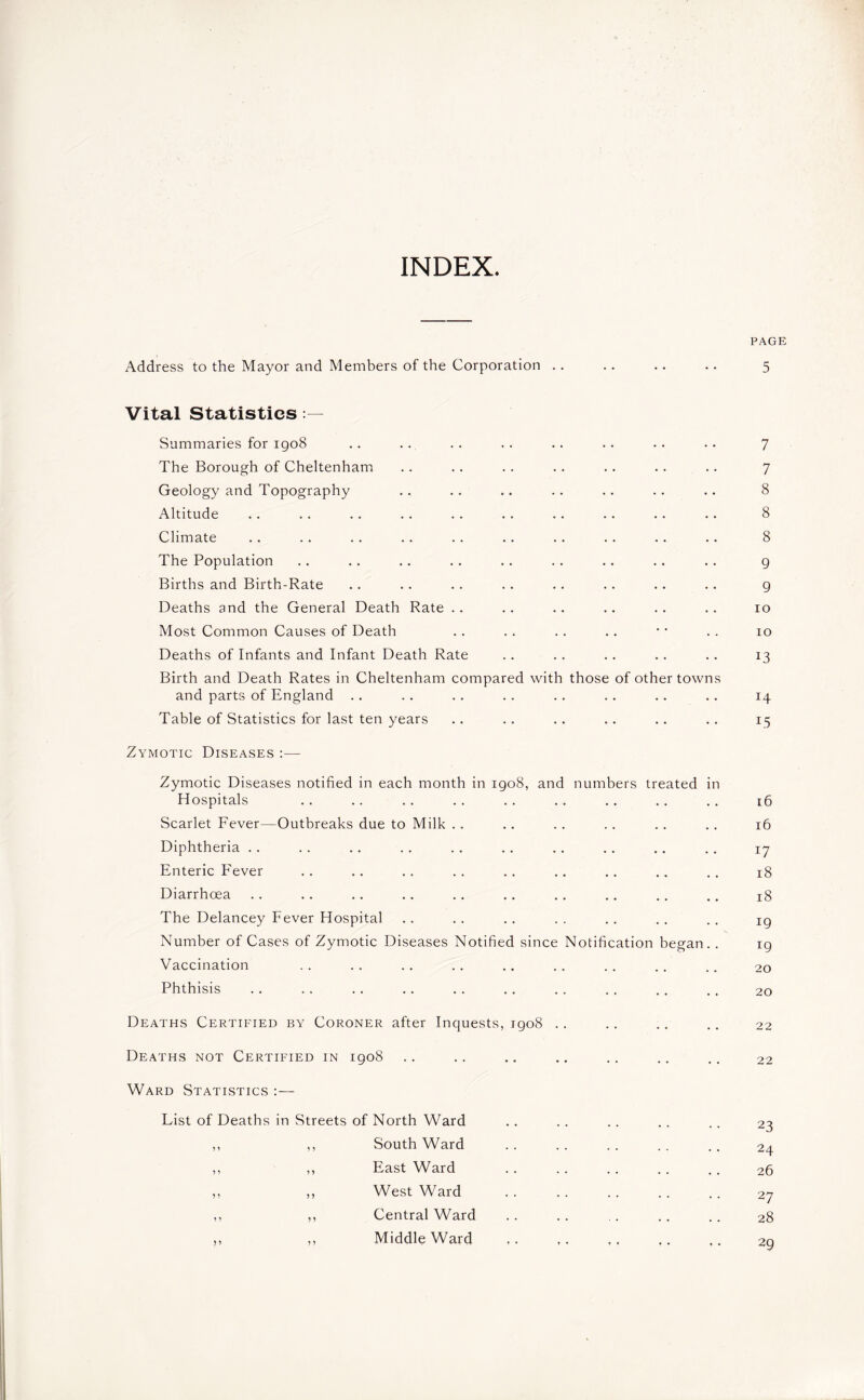 INDEX PAGE Address to the Mayor and Members of the Corporation .. .. .. .. 5 Vital Statistics Summaries for 1908 .. .. .. .. .. .. .. .. 7 The Borough of Cheltenham .. .. .. .. .. .. .. 7 Geology and Topography .. .. .. .. .. .. .. 8 Altitude . . . . .. . . . . . . .. .. .. .. 8 Climate .. .. .. .. .. .. .. .. .. .. 8 The Population .. .. .. .. .. .. .. .. .. 9 Births and Birth-Rate .. .. .. .. .. .. .. .. 9 Deaths and the General Death Rate .. .. .. .. .. .. 10 Most Common Causes of Death .. .. .. .. * • .. 10 Deaths of Infants and Infant Death Rate .. . . . . .. . . 13 Birth and Death Rates in Cheltenham compared with those of other towns and parts of England .. .. .. .. .. .. .. .. 14 Table of Statistics for last ten years .. .. .. .. .. .. 15 Zymotic Diseases :— Zymotic Diseases notified in each month in 1908, and numbers treated in Hospitals .. .. .. .. .. .. .. .. .. 16 Scarlet Fever—Outbreaks due to Milk . , .. . . .. .. . . 16 Diphtheria .. .. .. .. .. . . . . .. .. . . 17 Enteric Fever .. .. .. .. .. .. .. .. .. 18 Diarrhoea .. .. .. .. .. .. .. .. .. .. 18 The Delancey Fever Hospital .. .. .. .. .. .. .. ig Number of Cases of Zymotic Diseases Notified since Notification began. . 19 Vaccination . . . . . . . . .. . . . . .. .. 2o Phthisis .. .. .. .. .. . . . . . . . . .. 20 Deaths Certified by Coroner after Inquests, 1908 .. .. .. .. 22 Deaths not Certified in 1908 .. .. .. .. .. .. .. 22 Ward Statistics :— Fist of Deaths in Streets of North Ward .. .. .. .. .. 23 ,, ,, Southward .. .. .. .. .. 24 ,, ,, East Ward .. .. .. .. .. 26 ,, ,, West Ward .. .. .. .. .. 27 ,, ,, Central Ward .. .. .. .. .. 28 ,, ,, Middle Ward 29