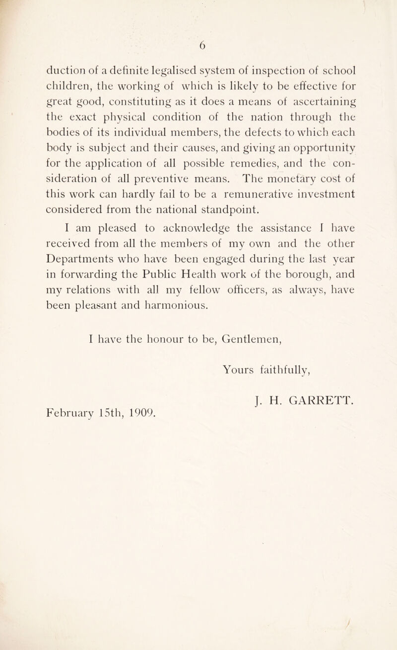 duction of a definite legalised system of inspection of school children, the working of which is likely to be effective for great good, constituting as it does a means of ascertaining the exact physical condition of the nation through the bodies of its individual members, the defects to which each body is subject and their causes, and giving an opportunity for the application of all possible remedies, and the con- sideration of all preventive means. The monetary cost of this work can hardly fail to be a remunerative investment considered from the national standpoint. I am pleased to acknowledge the assistance 1 have received from all the members of my own and the other Departments who have been engaged during the last year in forwarding the Public Health work of the borough, and my relations with all my fellow officers, as always, have been pleasant and harmonious. I have the honour to be, Gentlemen, Yours faithfully, February 15th, 1909. J. H. GARRETT.