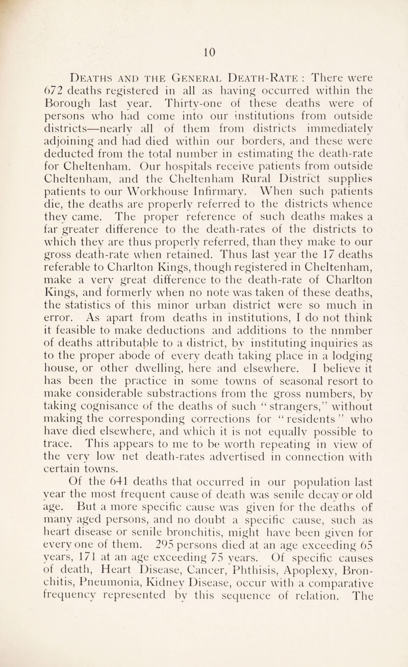 Deaths and the General Death-Rate : There were 672 deaths registered in all as having occurred within the Borough last year. Thirty-one of these deaths were of persons who had come into our institutions from outside districts—nearly all of them from districts immediately adjoining and had died within our borders, and these were deducted from the total number in estimating the death-rate for Cheltenham. Our hospitals receive patients from outside Cheltenham, and the Cheltenham Rural District supplies patients to our Workhouse Infirmary. When such patients die, the deaths are properly referred to the districts whence thev came. The proper reference of such deaths makes a far greater difference to the death-rates of the districts to which they are thus properly referred, than they make to our gross death-rate when retained. Thus last year the 17 deaths referable to Charlton Kings, though registered in Cheltenham, make a very great difference to the death-rate of Charlton Kings, and formerly when no note was taken of these deaths, the statistics of this minor urban district were so much in error. As apart from deaths in institutions, I do not think it feasible to make deductions and additions to the number of deaths attributable to a district, by instituting inquiries as to the proper abode of every death taking place in a lodging house, or other dwelling, here and elsewhere. I believe it has been the practice in some towns of seasonal resort to make considerable substractions from the gross numbers, by taking cognisance of the deaths of such “ strangers,” without making the corresponding corrections for “ residents ” who have died elsewhere, and which it is not ecpially possible to trace. This appears to me to be worth repeating in view of the very low net death-rates advertised in connection with certain towns. Of the 641 deaths that occurred in our population last year the most frequent cause of death was senile decay or old age. But a more specific cause was given for the deaths of many aged persons, and no doubt a specific cause, such as heart disease or senile bronchitis, might have been given for every one of them. 295 persons died at an age exceeding 65 years, 171 at an age exceeding 75 years. Of specific causes of death, Heart Disease, Cancer, Phthisis, Apoplexy, Bron- chitis, Pneumonia, Kidney Disease, occur with a comparative frequency represented by this sequence of relation. The