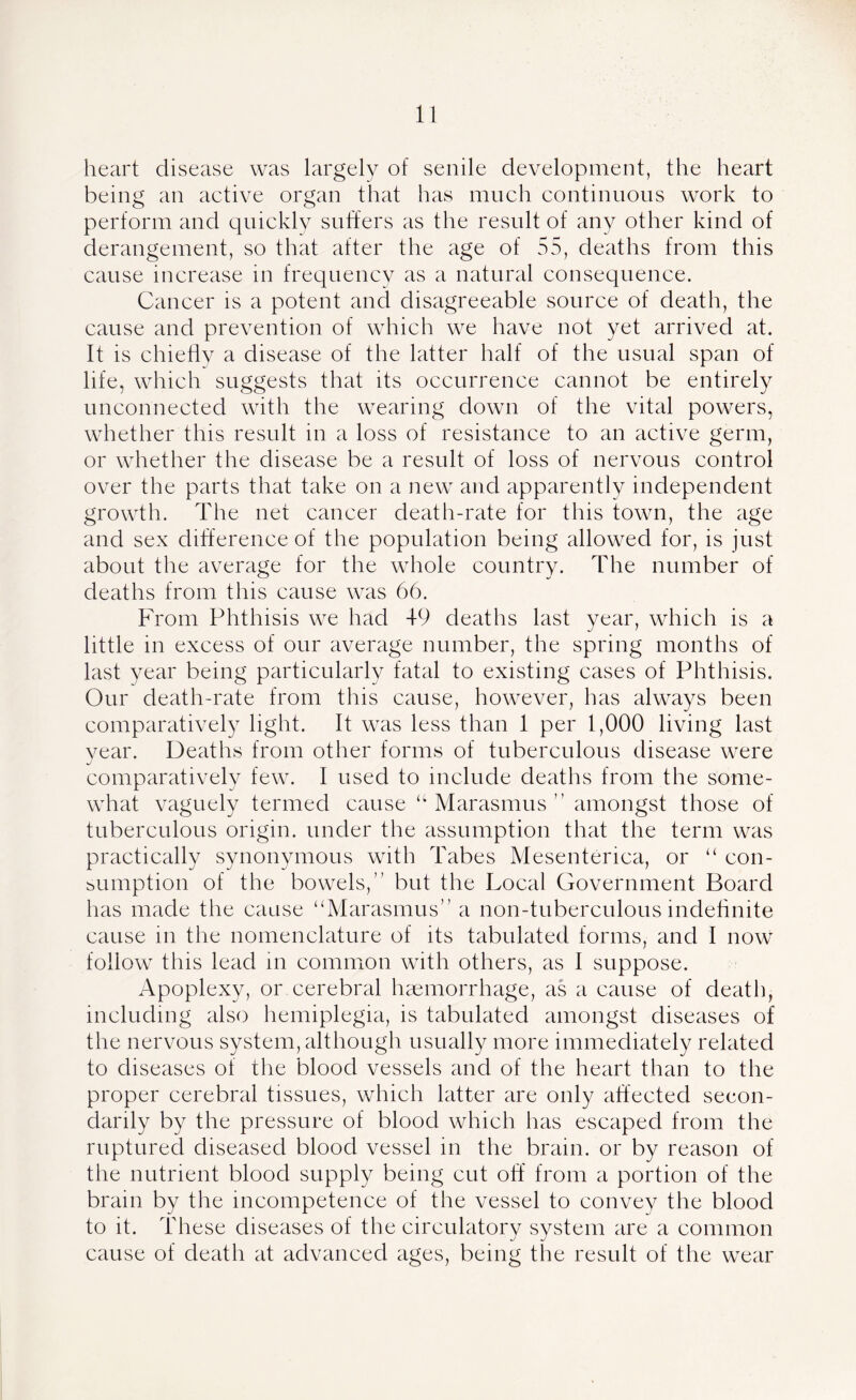heart disease was largely of senile development, the heart being an active organ that has much continuous work to perform and quickly suffers as the result of any other kind of derangement, so that after the age of 55, deaths from this cause increase in frequency as a natural consequence. Cancer is a potent and disagreeable source of death, the cause and prevention of which we have not yet arrived at. It is chiefly a disease of the latter half of the usual span of life, which suggests that its occurrence cannot be entirely unconnected with the wearing down of the vital powers, whether this result in a loss of resistance to an active germ, or whether the disease be a result of loss of nervous control over the parts that take on a new and apparently independent growth. The net cancer death-rate for this town, the age and sex difference of the population being allowed for, is just about the average for the whole country. The number of deaths from this cause was 66. From Phthisis we had 49 deaths last year, which is a little in excess of our average number, the spring months of last year being particularly fatal to existing cases of Phthisis. Our death-rate from this cause, however, has always been comparatively light. It was less than 1 per 1,000 living last year. Deaths from other forms of tuberculous disease were comparatively few. I used to include deaths from the some- what vaguely termed cause u Marasmus ” amongst those of tuberculous origin, under the assumption that the term was practically synonymous with Tabes Mesenterica, or “ con- sumption of the bowels,” but the Local Government Board has made the cause “Marasmus” a non-tuberculous indefinite cause m the nomenclature of its tabulated forms, and I now follow this lead in common with others, as I suppose. Apoplexy, or cerebral haemorrhage, as a cause of death, including also hemiplegia, is tabulated amongst diseases of the nervous system, although usually more immediately related to diseases of the blood vessels and of the heart than to the proper cerebral tissues, which latter are only affected secon- darily by the pressure of blood which has escaped from the ruptured diseased blood vessel in the brain, or by reason of the nutrient blood supply being cut off from a portion of the brain by the incompetence of the vessel to convey the blood to it. These diseases of the circulatory system are a common cause of death at advanced ages, being the result of the wear
