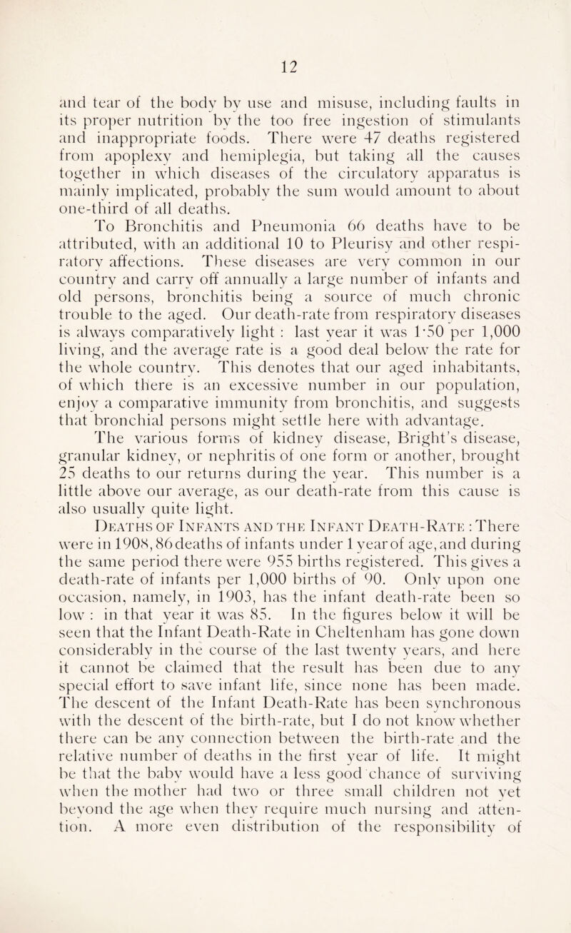 and tear of the body by use and misuse, including faults in its proper nutrition by the too free ingestion of stimulants and inappropriate foods. There were 47 deaths registered from apoplexy and hemiplegia, but taking all the causes together in which diseases of the circulatory apparatus is mainly implicated, probably the sum would amount to about one-third of all deaths. To Bronchitis and Pneumonia 66 deaths have to be attributed, with an additional 10 to Pleurisy and other respi- ratory affections. These diseases are very common in our country and carry off annually a large number of infants and old persons, bronchitis being a source of much chronic trouble to the aged. Our death-rate from respiratory diseases is always comparatively light : last year it was 1*50 per 1,000 living, and the average rate is a good deal below the rate for the whole country. This denotes that our aged inhabitants, of which there is an excessive number in our population, enjoy a comparative immunity from bronchitis, and suggests that bronchial persons might settle here with advantage. The various forms of kidney disease, Bright’s disease, granular kidney, or nephritis of one form or another, brought 25 deaths to our returns during the year. This number is a little above our average, as our death-rate from this cause is also usually quite light. Deaths of Infants and the Infant Death-Rate : There were in 1908,86 deaths of infants under 1 year of age, and during the same period there were 955 births registered. This gives a death-rate of infants per 1,000 births of 90. Only upon one occasion, namely, in 1903, has the infant death-rate been so low : in that year it was 85. In the figures below it will be seen that the Infant Death-Rate in Cheltenham has gone down considerably in the course of the last twentv vears, and here it cannot be claimed that the result has been due to anv J special effort to save infant life, since none has been made. The descent of the Infant Death-Rate has been synchronous J with the descent of the birth-rate, but I do not know whether there can be any connection between the birth-rate and the relative number of deaths in the first year of life. It might be that the baby would have a less good chance of surviving when the mother had two or three small children not yet beyond the age when they require much nursing and atten- tion. A more even distribution of the responsibility of