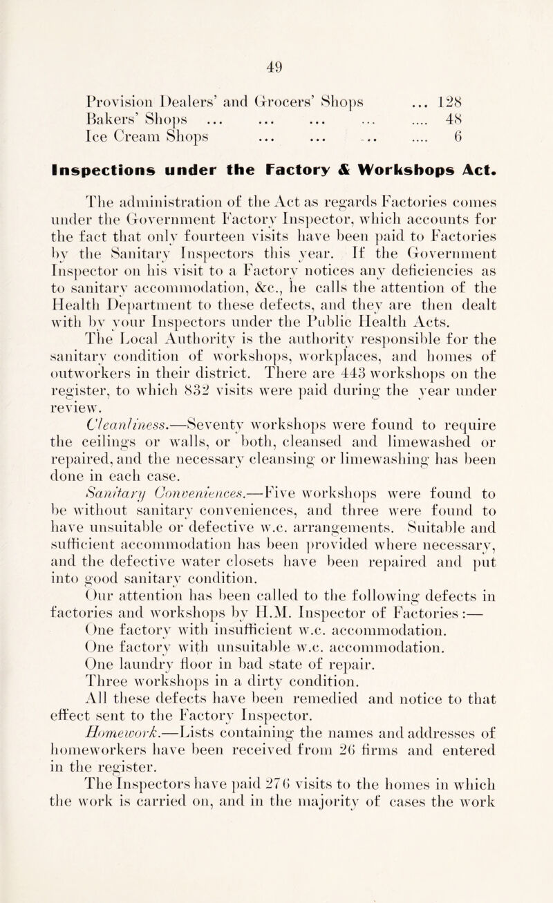 Provision Dealers’ and Grocers’ Shops ... 128 Bakers’ Shops ... ... ... ... .... 48 Ice Cream Shops ... ... ... .... 6 Inspections under the Factory & Workshops Act. The administration of the Act as regards Factories comes under the Government Factory Inspector, which accounts for the fact that only fourteen visits have been paid to Factories by the Sanitary Inspectors this vear. If the Government Inspector on his visit to a Factory notices any deficiencies as to sanitary accommodation, &c., he calls the attention of the Health Department to these defects, and they are then dealt with by your Inspectors under the Public Health Acts. The Local Authority is the authority responsible for the sanitary condition of workshops, workplaces, and homes of outworkers in their district. There are 443 workshops on the register, to which 832 visits were paid during the year under review. Cleanliness.—Seventy workshops were found to require the ceilings or walls, or both, cleansed and limewashed or repaired, and the necessary cleansing or limewashing has been done in each case. Sanitary Conveniences.—-Five workshops were found to be without sanitary conveniences, and three were found to have unsuitable or defective w.c. arrangements. Suitable and sufficient accommodation has been provided where necessary, and the defective water closets have been repaired and put into good sanitary condition. Our attention has been called to the following defects in factories and workshops by H.M. Inspector of Factories :— One factory with insufficient w.c. accommodation. One factory with unsuitable w.c. accommodation. •j One laundry floor in bad state of repair. Three workshops in a dirty condition. All these defects have been remedied and notice to that effect sent to the Factory Inspector. Homework.—Lists containing the names and addresses of homeworkers have been received from 26 firms and entered in the register. The Inspectors have paid 27 6 visits to the homes in which the work is carried on, and in the majority of cases the work