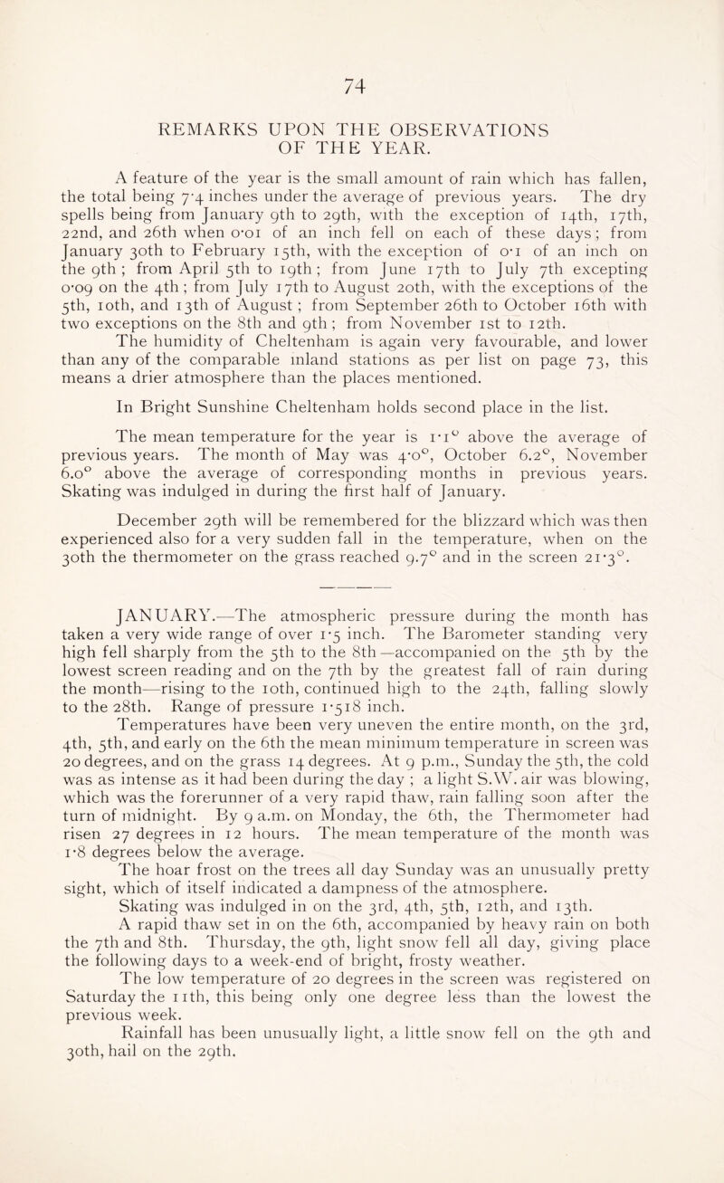 REMARKS UPON THE OBSERVATIONS OF THE YEAR. A feature of the year is the small amount of rain which has fallen, the total being 7-4 inches under the average of previous years. The dry spells being from January 9th to 29th, with the exception of 14th, 17th, 22nd, and 26th when o*oi of an inch fell on each of these days ; from January 30th to February 15th, with the exception of o*i of an inch on the 9th; from April 5th to 19th; from June 17th to July 7th excepting 0-09 on the 4th ; from July 17th to August 20th, with the exceptions of the 5th, 10th, and 13th of August ; from September 26th to October 16th with two exceptions on the 8th and 9th ; from November 1st to 12th. The humidity of Cheltenham is again very favourable, and lower than any of the comparable inland stations as per list on page 73, this means a drier atmosphere than the places mentioned. In Bright Sunshine Cheltenham holds second place in the list. The mean temperature for the year is ri° above the average of previous years. The month of May was 4*0°, October 6.2°, November 6.o° above the average of corresponding months in previous years. Skating was indulged in during the hrst half of January. December 29th will be remembered for the blizzard which was then experienced also for a very sudden fall in the temperature, when on the 30th the thermometer on the grass reached 9.70 and in the screen 21*3°. JANUARY.—The atmospheric pressure during the month has taken a very wide range of over 1*5 inch. The Barometer standing very high fell sharply from the 5th to the 8th—accompanied on the 5th by the lowest screen reading and on the 7th by the greatest fall of rain during the month—rising to the 10th, continued high to the 24th, falling slowly to the 28th. Range of pressure 1*518 inch. Temperatures have been very uneven the entire month, on the 3rd, 4th, 5th, and early on the 6th the mean minimum temperature in screen was 20 degrees, and on the grass 14 degrees. At 9 p.m., Sunday the 5th, the cold was as intense as it had been during the day ; a light S.VV. air was blowing, which was the forerunner of a very rapid thaw, rain falling soon after the turn of midnight. By 9 a.m. on Monday, the 6th, the Thermometer had risen 27 degrees in 12 hours. The mean temperature of the month was i*8 degrees below the average. The hoar frost on the trees all day Sunday was an unusually pretty sight, which of itself indicated a dampness of the atmosphere. Skating was indulged in on the 3rd, 4th, 5th, 12th, and 13th. A rapid thaw set in on the 6th, accompanied by heavy rain on both the 7th and 8th. Thursday, the 9th, light snow fell all day, giving place the following days to a week-end of bright, frosty weather. The low temperature of 20 degrees in the screen was registered on Saturday the 1 ith, this being only one degree less than the lowest the previous week. Rainfall has been unusually light, a little snow fell on the 9th and 30th, hail on the 29th.