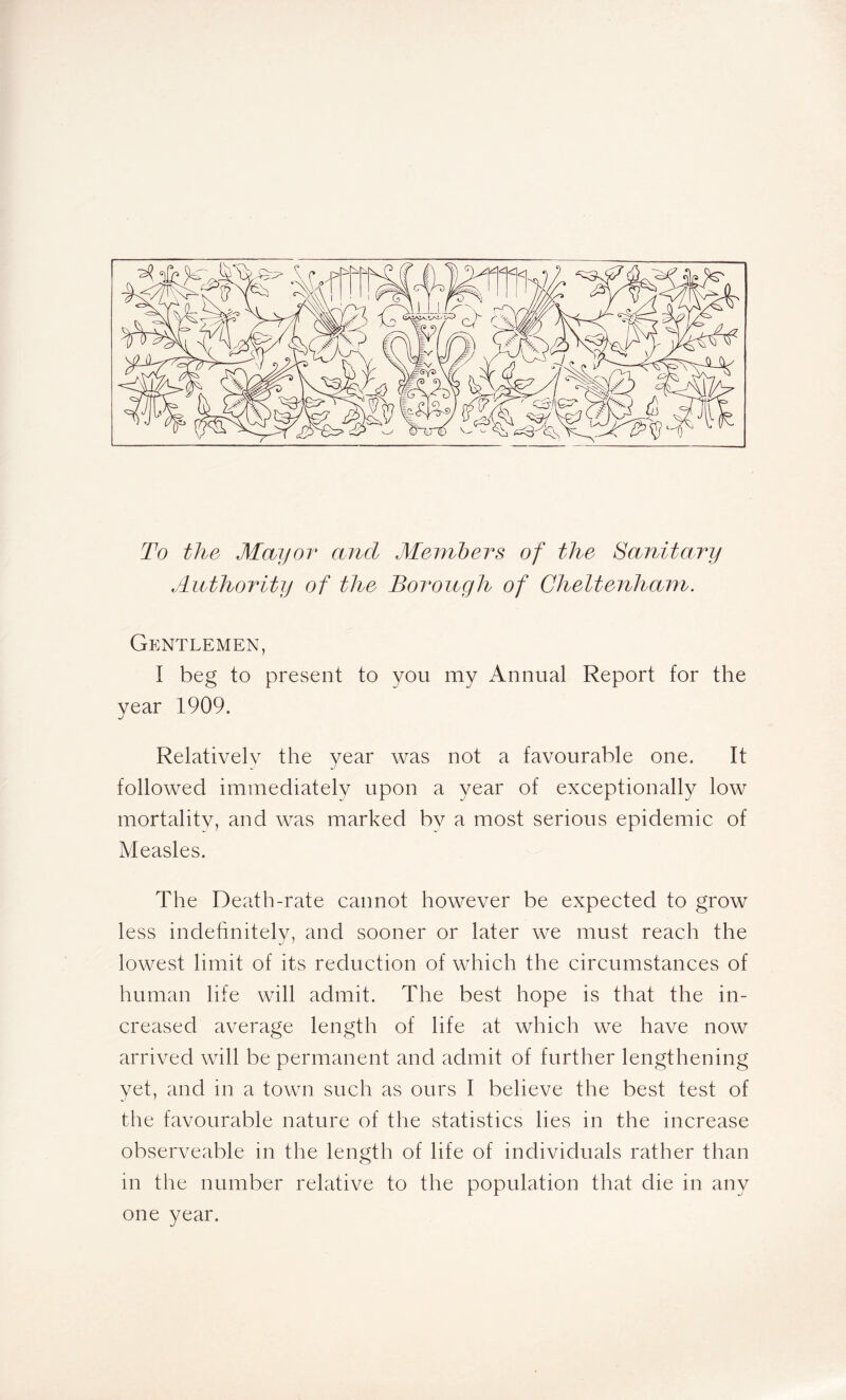 To the Mayor and Members of the Sanitary Authority of the Borough of Cheltenham. Gentlemen, I beg to present to you my Annual Report for the year 1909. Relatively the year was not a favourable one. It followed immediately upon a year of exceptionally low mortality, and was marked by a most serious epidemic of Measles. The Death-rate cannot however be expected to grow less indefinitely, and sooner or later we must reach the lowest limit of its reduction of which the circumstances of human life will admit. The best hope is that the in- creased average length of life at which we have now arrived will be permanent and admit of further lengthening yet, and in a town such as ours I believe the best test of the favourable nature of the statistics lies in the increase observeable in the length of life of individuals rather than in the number relative to the population that die in any one year.