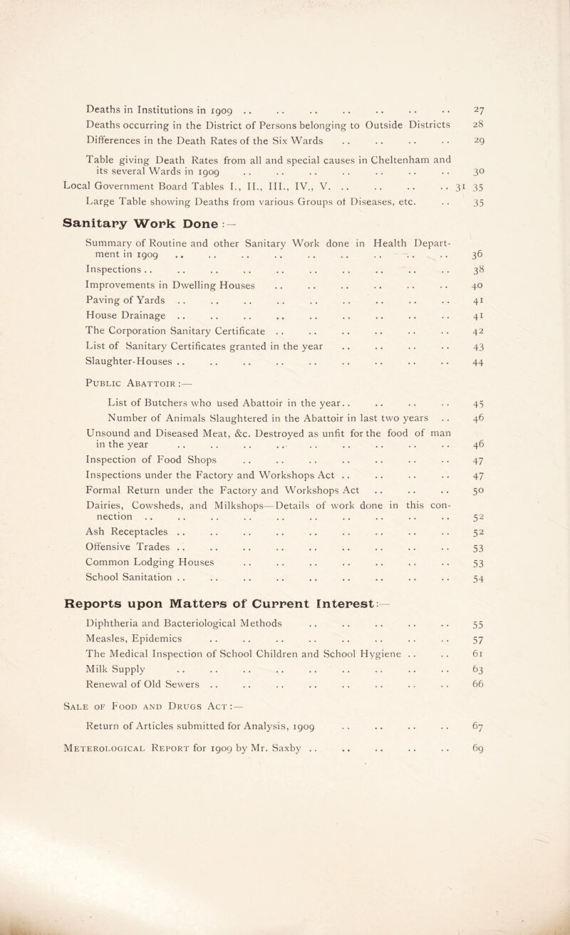 Deaths in Institutions in igog .. Deaths occurring in the District of Persons belonging to Outside Districts Differences in the Death Rates of the Six Wards Table giving Death Rates from all and special causes in Cheltenham and its several Wards in igog Local Government Board Tables I., II., III., IV., V. .. .. .. •• 31 Large Table showing Deaths from various Groups of Diseases, etc. Sanitary Work Done : — Summary of Routine and other Sanitary Work done in Health Depart- ment in igog Inspections Improvements in Dwelling Houses Paving of Yards House Drainage The Corporation Sanitary Certificate List of Sanitary Certificates granted in the year Slaughter-Houses.. Public Abattoir :— List of Butchers who used Abattoir in the year.. Number of Animals Slaughtered in the Abattoir in last two years Unsound and Diseased Meat, &c. Destroyed as unfit for the food of man in the year Inspection of FMod Shops Inspections under the Factory and Workshops Act Formal Return under the Factory and Workshops Act Dairies, Cowsheds, and Milkshops—Details of work done in this con- nection Ash Receptacles .. Offensive Trades Common Lodging Houses School Sanitation Reports upon Matters of Current Interest: Diphtheria and Bacteriological Methods Measles, Epidemics The Medical Inspection of School Children and School Hygiene Milk Supply Renewal of Old Sewers Sale of Food and Drugs Act : — Return of Articles submitted for Analysis, igog Meterological Report for igog by Mr. Saxby .. 27 28 2g 30 35 35 36 3» 40 41 41 42 43 44 45 46 46 47 47 50 52 52 53 53 54 55 57 61 63 66 67 6g