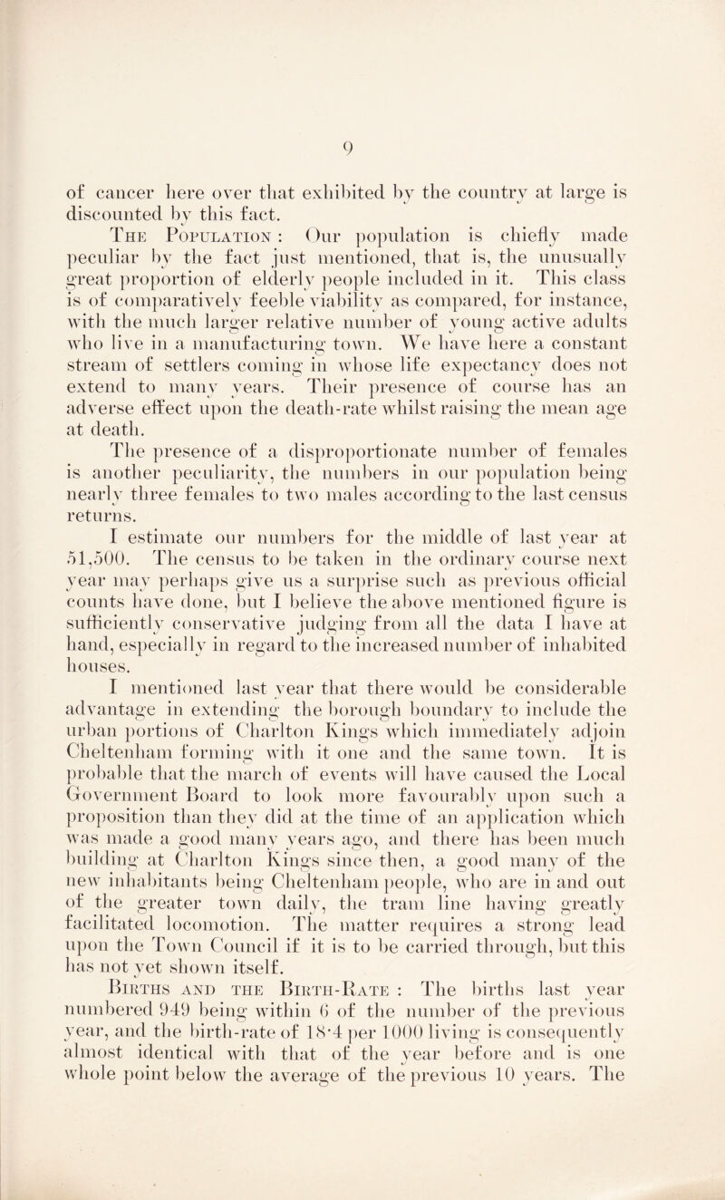 of cancer here over that exhibited by the country at large is discounted by this fact. The Population : Our population is chiefly made peculiar by the fact just mentioned, that is, the unusually great proportion of elderly people included in it. This class is of comparatively feeble viability as compared, for instance, with the much larger relative number of young active adults who live in a manufacturing town. We have here a constant stream of settlers coming in whose life expectancy does not extend to many years. Their presence of course has an adverse effect upon the death-rate whilst raising the mean age at death. The presence of a disproportionate number of females is another peculiarity, the numbers in our population being nearly three females to two males according to the last census returns. I estimate our numbers for the middle of last year at 51,500. The census to be taken in the ordinary course next year may perhaps give us a surprise such as previous official counts have done, but I believe the above mentioned figure is sufficiently conservative judging from all the data I have at hand, especially in regard to the increased number of inhabited houses. I mentioned last year that there would be considerable advantage in extending the borough boundary to include the urban portions of Charlton Kings which immediately adjoin Cheltenham forming with it one and the same town. It is probable that the march of events will have caused the Local Government Board to look more favourably upon such a proposition than they did at the time of an application which was made a good many years ago, and there has been much building at Charlton Kings since then, a good many of the new inhabitants being Cheltenham people, who are in and out of the greater town daily, the tram line having greatly facilitated locomotion. The matter requires a strong lead upon the Town Council if it is to be carried through, but this has not yet shown itself. Births and the Birth-Rate : The births last year numbered 949 being within 6 of the number of the previous year, and the birth-rate of 18*4 per 1000 living is consequently almost identical with that of the year before and is one whole point below the average of the previous 10 years. The