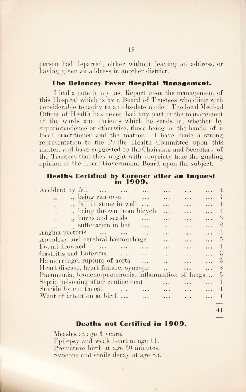 person had departed, either without leaving an address, or having given an address in another district. The Delancey Fever Hospital management* I had a note in my last Report upon the management of this Hospital which is by a Board of Trustees who cling with considerable tenacitv to an obsolete mode. The local Medical ij Officer of Health has never had any part in the management of the wards and patients which he sends in, whether by superintendence or otherwise, these being in the hands of a local practitioner and the matron. I have made a strong representation to the Publie Health Committee upon this matter, and have suggested to the Chairman and Secretary of the Trustees that they might with propriety take the guiding opinion of the Local Government Board upon the subject. Deaths Certified by Coroner after an Inquest in 1909* Accident by fall ,, ,, being run over ,, ,, fall of stone in well ... ,, „ being thrown from bicycle ... ,, ,, burns and scalds ,, ,, suffocation in bed Angina pectoris Apoplexy and cerebral haemorrhage Found drowned Gastritis and Enteritis Haemorrhage, rupture of aorta Heart disease, heart failure, syncope Pneumonia, broncho-pneumonia, inflammation of lungs.... Septic poisoning after confinement Suicide by cut throat Want of attention at birth ... 4 1 1 1 3 2 1 0 1 3 3 8 5 1 1 1 41 Deaths not Certified in 1909* Measles at as;e 3 years. Epilepsy and weak heart at age 51. Premature birth at age 30 minutes. Syncope and senile decay at age 85. \