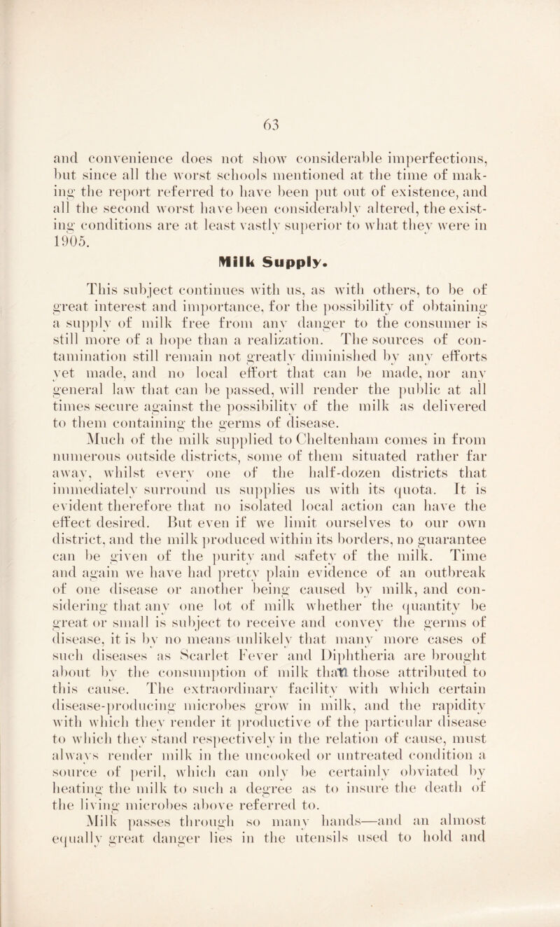 and convenience does not show considerable imperfections, but since all the worst schools mentioned at the time of mak- ing the report referred to have been put out of existence, and all the second worst have been considerably altered, the exist- ing conditions are at least vastly superior to what they were in 1905. Milk Supply. This subject continues with us, as with others, to be of great interest and importance, for the possibility of obtaining a supply of milk free from any danger to the consumer is still more of a hope than a realization. The sources of con- tamination still remain not greatly diminished by any efforts yet made, and no local effort that can be made, nor any general law that can he passed, will render the public at all times secure against the possibility of the milk as delivered to them containing the germs of disease. o O Much of the milk supplied to Cheltenham comes in from numerous outside districts, some of them situated rather far away, whilst every one of the half-dozen districts that immediately surround us supplies us with its quota. It is evident therefore that no isolated local action can have the effect desired. But even if we limit ourselves to our own district, and the milk produced within its borders, no guarantee can be given of the purity and safety of the milk. Time and again we have had pretty plain evidence of an outbreak of one disease or another being caused by milk, and con- sidering that any one lot of milk whether the quantity be great or small is subject to receive and convey the germs of disease, it is bv no means unlikely that many more cases of such diseases as Scarlet Fever and Diphtheria are brought about by the consumption of milk that! those attributed to this cause. The extraordinary facility with which certain disease-producing microbes grow in milk, and the rapidity with which they render it productive of the particular disease to which they stand respectively in the relation of cause, must always render milk in the uncooked or untreated condition a source of peril, which can only be certainly obviated by heating the milk to such a degree as to insure the death of o o the living microbes above referred to. o Milk passes through so many hands—and an almost equally great danger lies in the utensils used to hold and