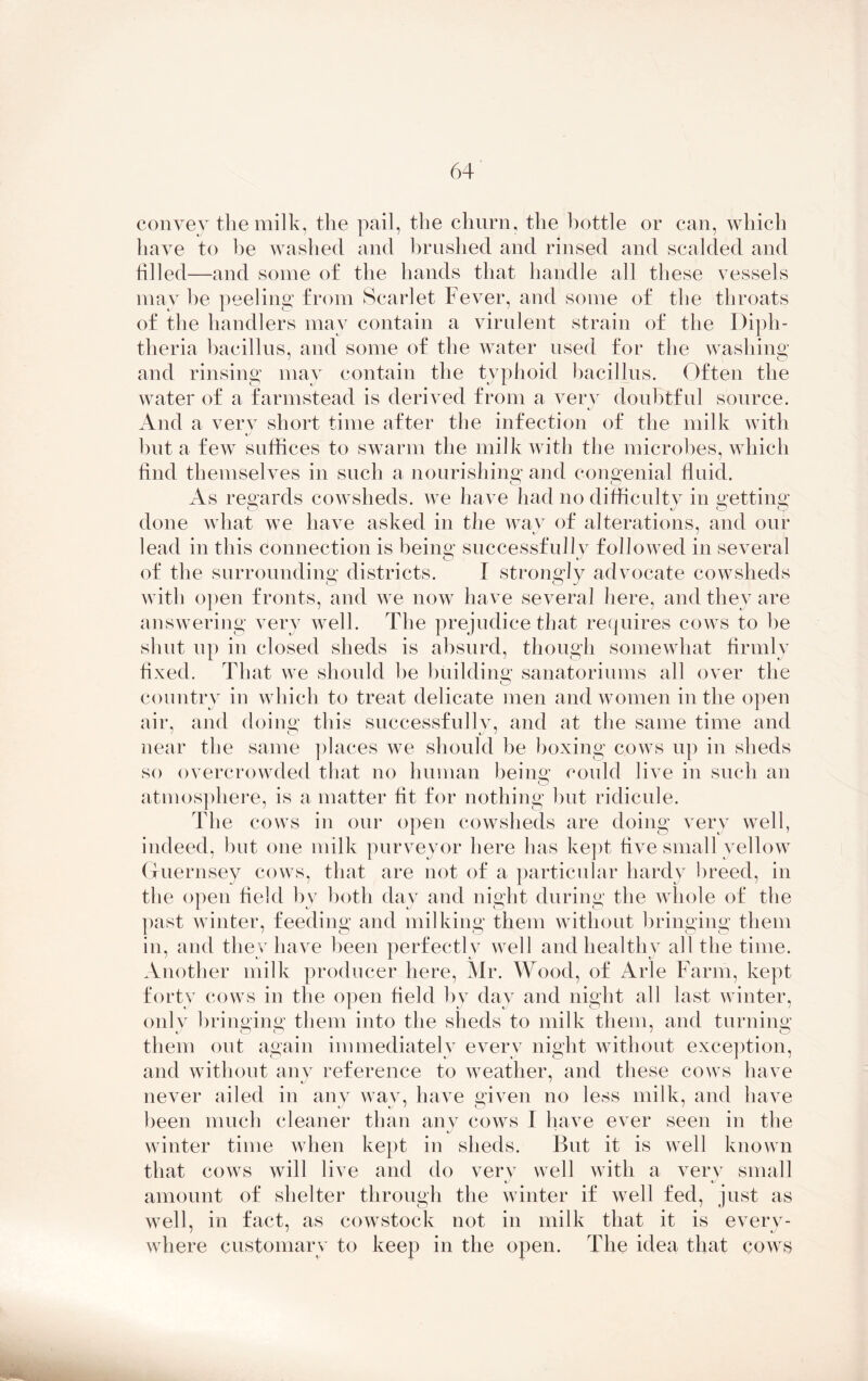 convey the milk, the pail, the churn, the bottle or can, which have to be washed and brushed and rinsed and scalded and filled—and some of the hands that handle all these vessels may he peeling from Scarlet Fever, and some of the throats of the handlers may contain a virulent strain of the Diph- theria bacillus, and some of the water used for the washing and rinsing may contain the typhoid bacillus. Often the water of a farmstead is derived from a very doubtful source. And a very short time after the infection of the milk with t. hut a few suffices to swarm the milk with the microbes, which find themselves in such a nourishing and congenial fluid. As regards cowsheds, we have had no difficulty in getting; done what we have asked in the way of alterations, and our lead in this connection is being; successfully followed in several iJ mj of the surrounding districts. I strongly advocate cowsheds with open fronts, and we now have several here, and they are answering very well. The prejudice that requires cows to he shut up in closed sheds is absurd, though somewhat firmly fixed. That we should he building sanatoriums all over the country in which to treat delicate men and women in the open air, and doing this successfully, and at the same time and near the same places we should be boxing cows up in sheds so overcrowded that no human being; could live in such an atmosphere, is a matter fit for nothing but ridicule. The cows in our open cowsheds are doing very well, indeed, but one milk purveyor here has kept five small yellow Guernsey cows, that are not of a particular hardy breed, in the open field by both day and night during the whole of the past winter, feeding and milking them without bringing them in, and they have been perfectly well and healthy all the time. Another milk producer here, Mr. Wood, of Arle Farm, kept forty cows in the open field by day and night all last winter, only bringing; them into the sheds to milk them, and turning; them out again immediately every night without exception, and without any reference to weather, and these cows have never ailed in any way, have given no less milk, and have been much cleaner than any cows I have ever seen in the winter time when kept in sheds. But it is well known that cows will live and do very well with a very small kJ • amount of shelter through the winter if well fed, just as well, in fact, as cowstock not in milk that it is every- i j « where customary to keep in the open. The idea that cows