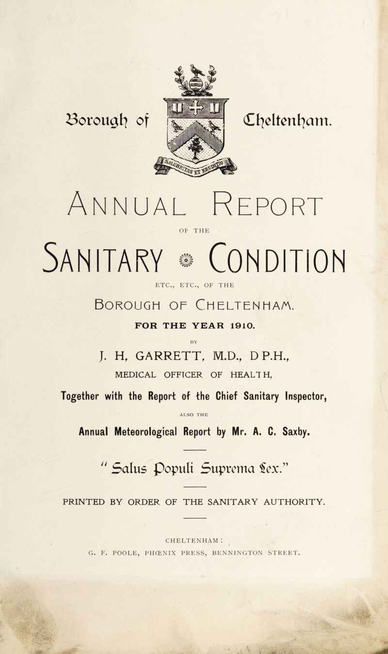 Borougt] of Cfydtenfyam. Annual Repor OF THE Sanitary 4^ | o;| Condition ETC., ETC., OF THE Borough of Cheltenha/a. FOR THE YEAR 1910. J. H, GARRETT, M.D., D P.H., MEDICAL OFFICER OF HEALTH, Together with the Report of the Chief Sanitary Inspector, ALSO THE Annual Meteorological Report by Mr. A. C. Saxby.  5a I us Populi Suprema iex. PRINTED BY ORDER OF THE SANITARY AUTHORITY. CHELTENHAM : r G. F. POOLE, PHCENIX PRESS, BENNINGTON STREET. $:■ Z-'h fi. '.sH: ■ -