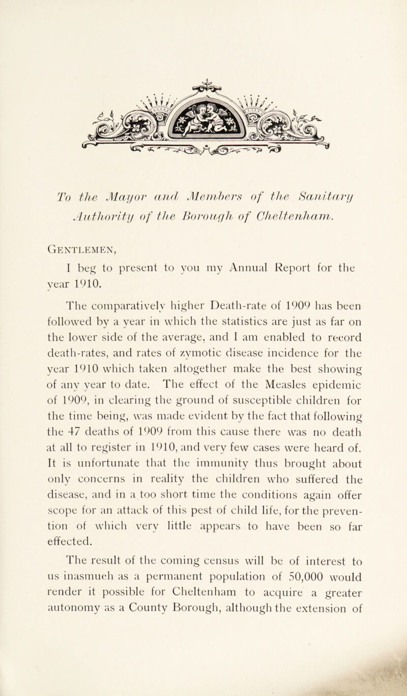 To the Mayor and Members of the Sanitary Authority of the Borough of Cheltenham. Gentlemen, I beg to present to you my Annual Report for the year 1910. The comparatively higher Death-rate of 1909 has been followed by a year in which the statistics are just as far on the lower side of the average, and I am enabled to record death-rates, and rates of zymotic disease incidence for the year 1910 which taken altogether make the best showing of any year to date. The effect of the Measles epidemic of 1909, in clearing the ground of susceptible children for the time being, was made evident by the fact that following the 47 deaths of 1909 from this cause there was no death at all to register in 1910, and very few cases were heard of. It is unfortunate that the immunity thus brought about only concerns in reality the children who suffered the disease, and in a too short time the conditions again offer scope for an attack of this pest of child life, for the preven- tion of which very little appears to have been so far effected. The result of the coming census will be of interest to us inasmuch as a permanent population of 50,000 would render it possible for Cheltenham to acquire a greater autonomy as a County Borough, although the extension of