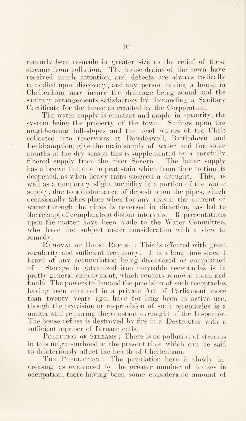 recently been re-made in greater size to the relief of these %J o streams from pollution. The house drains of the town have received much attention, and defects are always radically 7 j *y remedied upon discovery, and any person taking a house in Cheltenham may insure the drainage being sound and the sanitary arrangements satisfactory by demanding a Sanitary J o J J ZD J Certificate for the house as granted by the Corporation. The water supply is constant and ample in quantity, the system being the property of the town. Springs upon the neighbouring hill-slopes and the head waters of the Chelt collected into reservoirs at Dowdeswell, Battledown and Leckhamption, give the main supply of water, and for some months in the dry season this is supplemented by a carefully filtered supply from the river Severn. The latter supply has a brown tint due to peat stain which from time to time is deepened, as when heavy rains succeed a drought. This, as well as a temporary slight turbidity in a portion of the water supply, due to a disturbance of deposit upon the pipes, which occasionally takes place when for any reason the current of water through the pipes is reversed in direction, has led to the receipt of complaints at distant intervals. Representations upon the matter have been made to the Water Committee, who have the subject under consideration with a view to remedv. Removal oe House Refuse : This is effected with great regularity and sufficient frequency. It is a long time since I heard of any accumulation being discovered or complained of. Storage in galvanized iron moveable receptacles is in ZD ZD A. pretty general employment, which renders removal clean and facile. The powers to demand the provision of such receptacles having been obtained in a private Act of Parliament more than twentv years ago, have for long been in active use, though the provision or re-provision of such receptacles is a matter still requiring the constant oversight of the Inspector. The house refuse is destroyed by fire in a Destructor with a sufficient number of furnace cells. Pollution of Streams ; There is no pollution of streams in this neighbourhood at the present time which can be said to deleteriously affect the health of Cheltenham. i The Population : The population here is slowly in- creasing as evidenced by the greater number of houses in occupation, there having been some considerable amount of