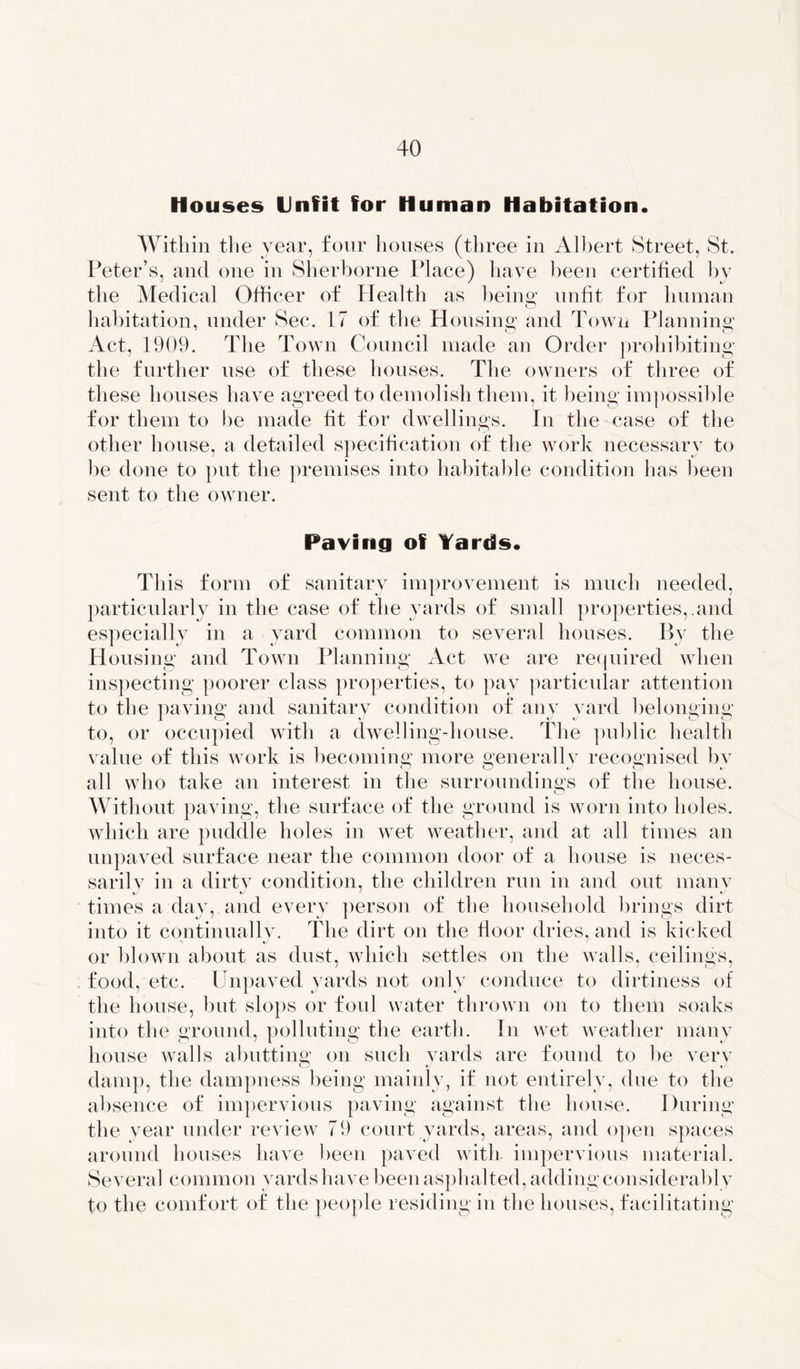 Houses Unfit for Human Habitation* Within the year, four houses (three in Albert Street, St. Peter’s, and one in Sherborne Place) have been certified by the Medical Officer of Plealth as being; unfit for human habitation, under Sec. 17 of the Housing; and Town Planning; Act, 1909. The Town Council made an Order prohibiting the further use of these houses. The owners of three of these houses have agreed to demolish them, it being impossible for them to be made fit for dwellings. In the case of the other house, a detailed specification of the work necessary to be done to put the premises into habitable condition has been sent to the owner. Paving of Yards* This form of sanitary improvement is much needed, particularly in the case of the yards of small properties,.and especially in a yard common to several houses. By the Housing and Town Planning Act we are required when inspecting poorer class properties, to pay particular attention to the paving and sanitary condition of any yard belonging to, or occupied with a dwelling-house. The public health value of this work is becoming; more generallv recognised bv all who take an interest in the surroundings of the house. Without paving, the surface of the ground is worn into holes, which are puddle holes in wet weather, and at all times an unpaved surface near the common door of a house is neces- sarilv in a dirty condition, the children run in and out many times a day, and every person of the household brings dirt into it continually. The dirt on the floor dries, and is kicked or blown about as dust, which settles on the walls, ceilings, food, etc. Unpaved yards not only conduce to dirtiness of the house, but slops or foul water thrown on to them soaks into the ground, polluting the earth. In wet weather many house walls abutting on such yards are found to be very damp, the dampness being mainly, if not entirely, due to the absence of impervious paving against the house. During the year under review 79 court yards, areas, and open spaces around houses have been paved with, impervious material. Several common yards have been asphalted, adding considerably to the comfort of the people residing in the houses, facilitating