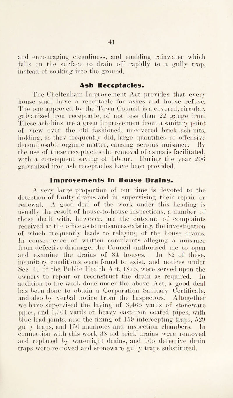 and encouraging cleanliness, and enabling; rainwater which O O ' O falls on the surface to drain off rapidly to a gully trap, instead of soaking; into the ground. Ash Receptacles. T1 ie Cheltenham Improvement Act provides that every house shall have a receptacle for ashes and house refuse. The one approved by the Town Council is a covered, circular, galvanized iron receptacle, of not less than 22 gauge iron. These ash-bins are a great improvement from a sanitary point of view over the old fashioned, uncovered brick ash-pits, holding, as they frequently did, large quantities of offensive decomposable organic matter, causing serious nuisance. By the use of these receptacles the removal of ashes is facilitated, with a consequent saving of labour. During the year 206 galvanized iron ash receptacles have been provided. Improvements in House Drains. A very large proportion of our time is devoted to the detection of faulty drains and in supervising their repair or renewal. A good deal of the work under this heading is o # o usually the result of house-to-house inspections, a number of those dealt with, however, are the outcome of complaints received at the office as to nuisances existing, the investigation of which frequently leads to relaying of the house drains. In consequence of written complaints alleging a nuisance from defective drainage, the Council authorised me to open and examine the drains of 84 houses. In 82 of these, insanitary conditions were found to exist, and notices under Sec 41 of the Public Health Act, 1875, were served upon the owners to repair or reconstruct the drain as required. In addition to the work done under the above Act, a good deal has been done to obtain a Corporation Sanitary Certificate, and also by verbal notice from the Inspectors. Altogether we have supervised the laying of 3,465 yards of stoneware pipes, and 1,701 yards of heavy cast-iron coated pipes, with blue lead joints, also the fixing of 159 intercepting traps, 529 gully traps, and 150 manholes and inspection chambers. In connection with this work 38 old brick drains were removed and replaced by watertight drains, and 105 defective drain traps were removed and stoneware gully traps substituted.