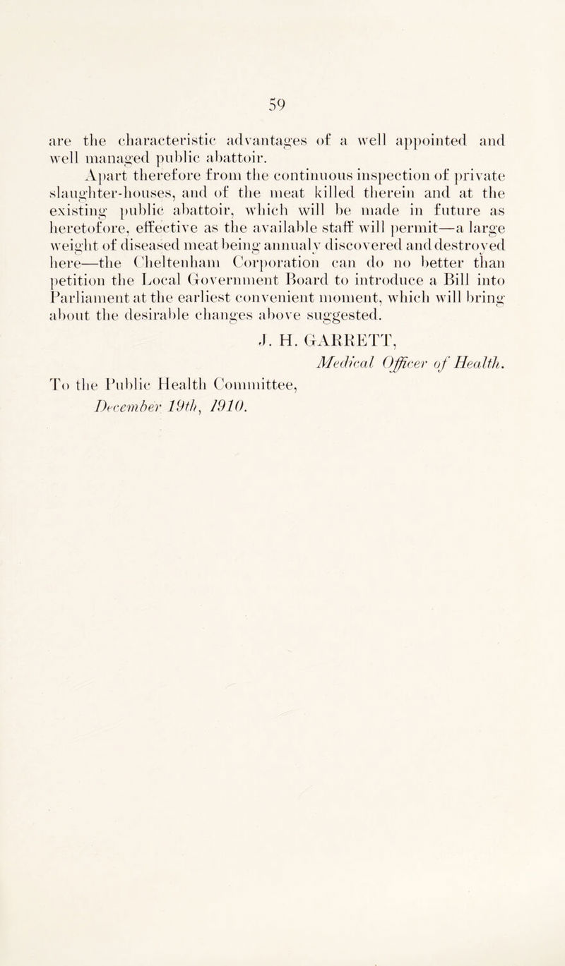 are the characteristic advantages of a well appointed and well managed public abattoir. Apart therefore from the continuous inspection of private slaughter-houses, and of the meat killed therein and at the existing public abattoir, which will be made in future as heretofore, effective as the available staff will permit—a large weight of diseased meat being; annual v discovered anddestroved here—the Cheltenham Corporation can clo no better than petition the Local Government Board to introduce a Bill into Parliament at the earliest convenient moment, which will bring about the desirable changes above suggested. J. H. GARRETT, Medical Officer of Health. To the Public Health Committee,
