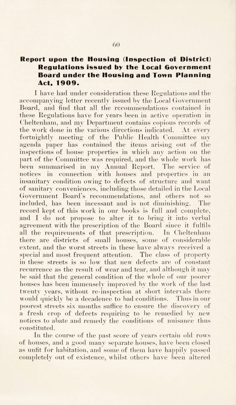 Report upon the Housing (Inspection of District) Regulations issued by the Local Government Board under the Housing and Town Planning Act, 1909. I have had under consideration these Regulations and the accompanying letter recently issued by the Local Government Board, and find that all the recommendations contained in these Regulations have for years been in active operation in Cheltenham, and mv Department contains copious records of the work done in the various directions indicated. At every fortnightly meeting of the Public Health Committee my agenda paper has contained the items arising out of the inspections of house properties in which anv action on the part of the Committee was required, and the whole work has been summarised in my Annual Report. The service of notices in connection with houses and properties in an insanitary condition owing to defects of structure and want of sanitary conveniences, including those detailed in the Local Government Board’s recommendations, and others not so included, has been incessant and is not diminishing. The record kept of this work in our books is lull and complete, and I do not propose to alter it to bring it into verbal agreement with the prescription of the Board since it fulfils all the requirements of that prescription. In Cheltenham there are districts of small houses, some of considerable extent, and the worst streets in these have always received a special and most frequent attention. The class of property in these streets is so low that new defects are of constant recurrence as the result of wear and tear, and although it may be said that the general condition of the whole of our poorer houses has been immensely improved bv the work of the last twenty years, without re-inspection at short intervals there would quickly be a decadence to bad conditions. Thus in our poorest streets six months suffice to ensure the discovery of a fresh crop of defects requiring to he remedied by new notices to abate and remedy the conditions of nuisance thus constituted. In the course of the past score of years certain old rows of houses, and a good many separate houses, have been closed as unfit for habitation, and some of them have happily passed completely out of existence, whilst others have been altered