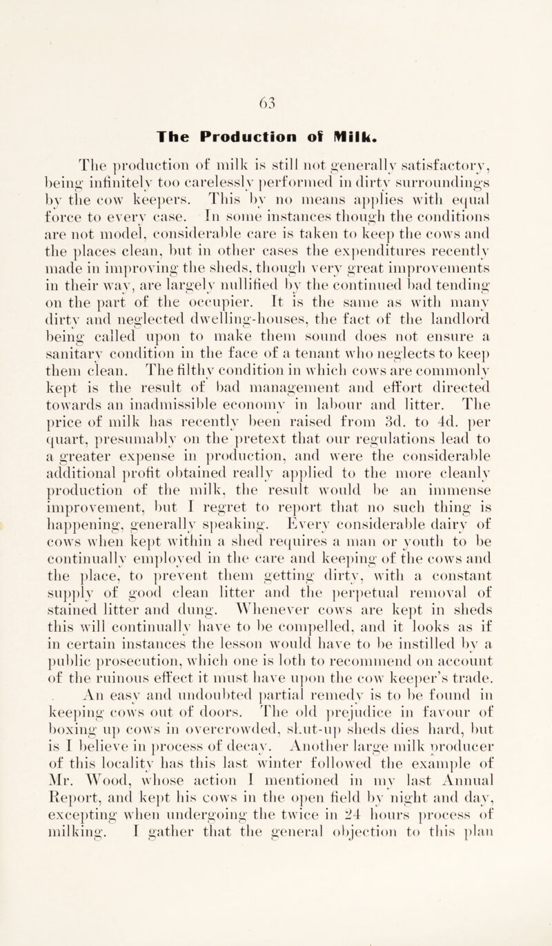 The Production of Milk* The production of milk is still not generally satisfactory, being infinitely too carelessly performed in dirty surroundings by the cow keepers. This by no means applies with equal force to every case. In some instances though the conditions are not model, considerable care is taken to keep the cows and the places clean, but in other cases the expenditures recently made in improving the sheds, though very great improvements in their way, are largely nullified by the continued bad tending on the part of the occupier. It is the same as with many dirtv and neglected dwelling-houses, the fact of the landlord c * being called upon to make them sound does not ensure a sanitary condition in the face of a tenant who neglects to keep them clean. The tilthv condition in which cows are commonly i t' kept is the result of bad management and effort directed towards an inadmissible economy in labour and litter. The price of milk has recently been raised from 3d. to 4d. per quart, presumably on the pretext that our regulations lead to a greater expense in production, and were the considerable additional profit obtained really applied to the more cleanly production of the milk, the result would be an immense improvement, but I regret to report that no such thing is happening, generally speaking. Every considerable dairy of cows when kept within a shed requires a man or youth to be continually employed in the care and keeping of the cows and the place, to prevent them getting dirty, with a constant supply of good clean litter and the perpetual removal of stained litter and dung. Whenever cows are kept in sheds this will continually have to be compelled, and it looks as if in certain instances the lesson would have to be instilled by a public prosecution, which one is loth to recommend on account of the ruinous effect it must have upon the cow keeper’s trade. An easy and undoubted partial remedy is to be found in keeping cows out of doors. The old prejudice in favour of boxing up cows in overcrowded, shut-up sheds dies hard, but is I believe in process of decay. Another large milk producer of this locality has this last winter followed the example of Mr. Wood, whose action I mentioned in my last Annual Report, and kept his cows in the open field by night and day, excepting when undergoing the twice in 24 hours process of milking. I gather that the general objection to this plan