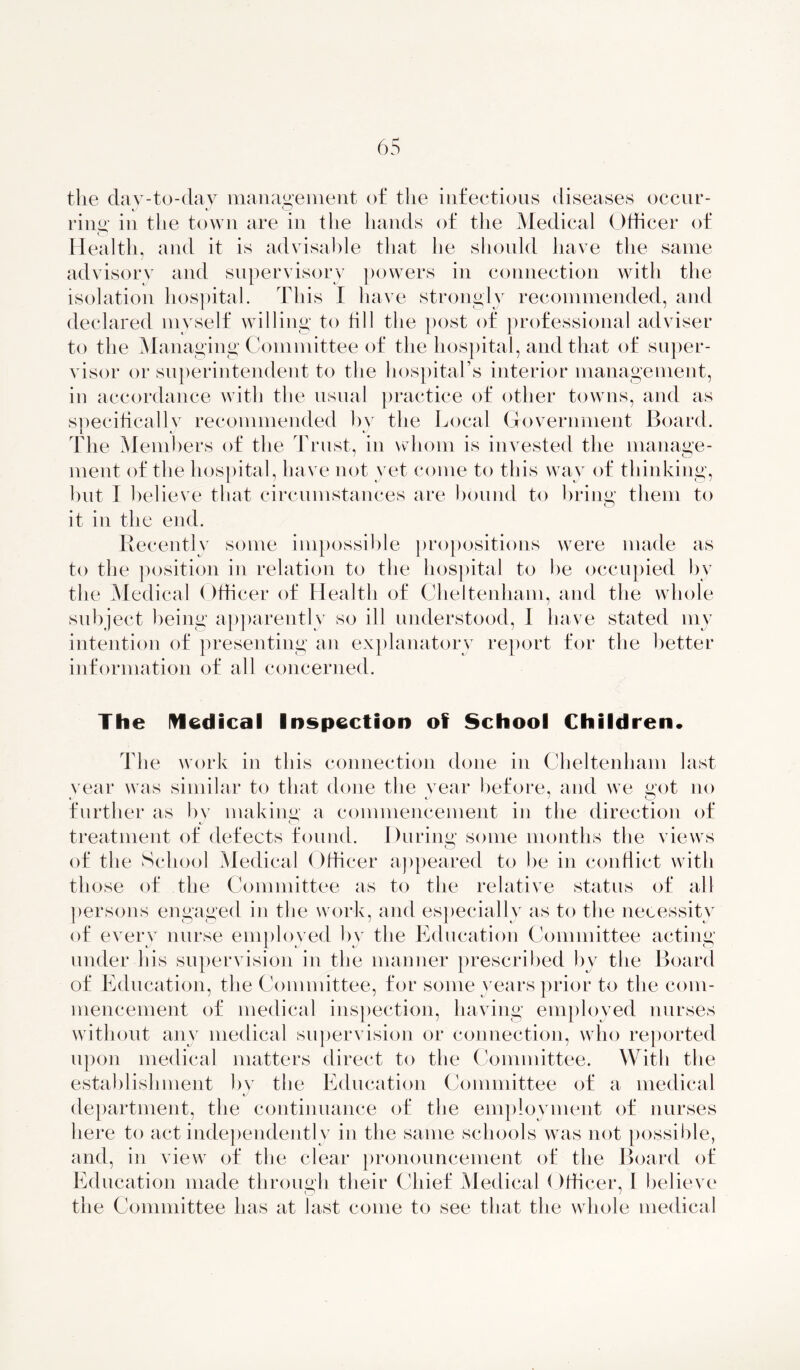 the day-to-day management of the infectious diseases occur- ring in the town are in the hands of the Medical ()tficer of Health, and it is advisable that he should have the same advisory and supervisory powers in connection with the isolation hospital. This I have strongly recommended, and declared myself willing to fill the post of professional adviser to the Managing Committee of the hospital, and that of super- visor or superintendent to the hospital’s interior management, in accordance with the usual practice of other towns, and as specifically recommended by the Local Government Board. The Members of the Trust, in whom is invested the manage- ment of the hospital, have not yet come to this way of thinking, but I believe that circumstances are hound to bring them to it in the end. Recently some impossible propositions were made as to the position in relation to the hospital to be occupied bv the Medical Officer of Health of Cheltenham, and the whole subject being apparently so ill understood, 1 have stated my intention of presenting an explanatory report for the better information of all concerned. The Medical Inspection of School Children* The work in this connection done in Cheltenham last vear was similar to that done the year before, and we got no further as bv making a commencement in the direction of treatment of defects found. During some months the views of the School Medical Officer appeared to he in conflict with those of the Committee as to the relative status of all persons engaged in the work, and especially as to the necessity of every nurse employed by the Education Committee acting under his supervision in the manner prescribed by tHe Board of Education, the Committee, for some years prior to the com- mencement of medical inspection, having employed nurses without any medical supervision or connection, who reported upon medical matters direct to the Committee. With the establishment by the Education Committee of a medical department, the continuance of the employment of nurses here to act independently in the same schools was not possible, and, in view of the clear pronouncement of the Board of Education made through their Chief Medical Officer, I believe the Committee has at last come to see that the whole medical