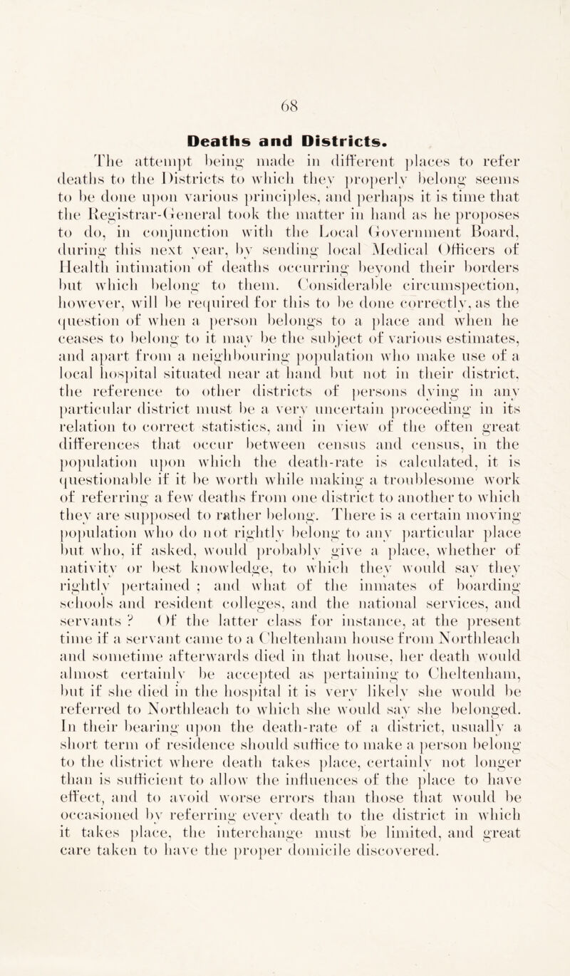 Deaths and Districts. The attempt being made in different places to refer deaths to the Districts to which they properly belong seems to be done upon various principles, and perhaps it is time that the Registrar-General took the matter in hand as he proposes to do, in conjunction with the Local Government Board, durins; this next vear, by sending; local Medical Officers of Health intimation of deaths occurring; beyond their borders but which belong to them. Considerable circumspection, however, will be required for this to be done correctly, as the question of when a person belongs to a place and when he ceases to belong to it may be the subject of various estimates, and apart from a neighbouring population who make use of a local hospital situated near at hand but not in their district, the reference to other districts of persons dying in any particular district must be a very uncertain proceeding in its relation to correct statistics, and in view of the often great differences that occur between census and census, in the population upon which the death-rate is calculated, it is questionable if it be worth while making a troublesome work of referring a few deaths from one district to another to which they are supposed to rather belong. There is a certain moving population who do not rightly belong to any particular place but who, if asked, would probably give a place, whether of nativitv or best knowledge, to which tliev would say they rightly pertained ; and what of the inmates of boarding schools and resident colleges, and the national services, and servants ? Of the latter class for instance, at the present time if a servant came to a Cheltenham house from Northleach and sometime afterwards died in that house, her death would almost certainly he accepted as pertaining to Cheltenham, but if she died in the hospital it is very likely she would be referred to Northleach to which she would say she belonged. In their hearing upon the death-rate of a district, usually a short term of residence should suffice to make a person belong to the district where death takes place, certainly not longer than is sufficient to allow the influences of the place to have effect, and to avoid worse errors than those that would be occasioned by referring everv death to the district in which it takes place, the interchange must be limited, and great care taken to have the proper domicile discovered.