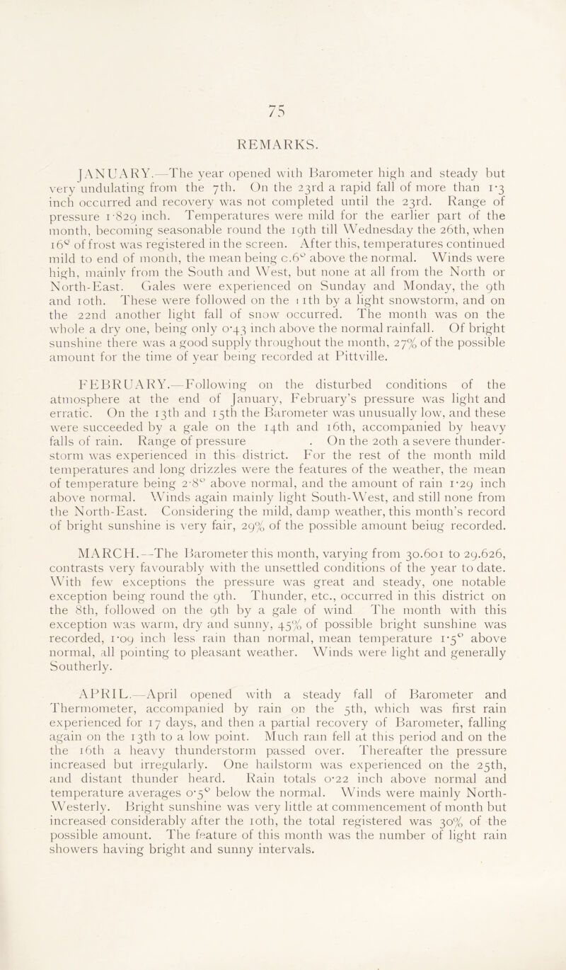REMARKS. JANUARY.—The year opened with Barometer high and steady but very undulating from the 7th. On the 23rd a rapid fall of more than 1*3 inch occurred and recovery was not completed until the 23rd. Range of pressure 1-829 inch. Temperatures were mild for the earlier part of the month, becoming seasonable round the 19th till Wednesday the 26th, when i6Q of frost was registered in the screen. After this, temperatures continued mild to end of month, the mean being c.6° above the normal. Winds were high, mainly from the South and West, but none at all from the North or North-East. Gales were experienced on Sunday and Monday, the 9th and 10th. These were followed on the 1 ith by a light snowstorm, and on the 22nd another light fall of snow occurred. The month was on the whole a dry one, being only 0*43 inch above the normal rainfall. Of bright sunshine there was a good supply throughout the month, 27% of the possible amount for the time of year being recorded at Pittville. FEBRUARY.—Following on the disturbed conditions of the atmosphere at the end of January, February’s pressure was light and erratic. On the 13th and 15th the Barometer was unusually low, and these were succeeded by a gale on the 14th and 16th, accompanied by heavy falls of rain. Range of pressure . On the 20th a severe thunder- storm wTas experienced in this district. For the rest of the month mild temperatures and long drizzles were the features of the weather, the mean of temperature being 2-8° above normal, and the amount of rain 1-29 inch above normal. Winds again mainly light South-West, and still none from the North-East. Considering the mild, damp weather, this month’s record of bright sunshine is very fair, 29% of the possible amount beiug recorded. MARCH.—The Barometer this month, varying from 30.601 to 29.626, contrasts very favourably with the unsettled conditions of the year to date. With fewr exceptions the pressure was great and steady, one notable exception being round the 9th. Thunder, etc., occurred in this district on the 8th, followed on the 9th by a gale of wind The month with this exception was warm, dry and sunny, 45% of possible bright sunshine was recorded, 1-09 inch less rain than normal, mean temperature 1*5° above normal, all pointing to pleasant weather. Winds were light and generally Southerly. APRIF. -April opened wdth a steady fall of Barometer and Thermometer, accompanied by rain on the 5th, which was first rain experienced for 17 days, and then a partial recovery of Barometer, falling again on the 13th to a low point. Much ram fell at this period and on the the 16th a heavy thunderstorm passed over. Thereafter the pressure increased but irregularly. One hailstorm was experienced on the 25th, and distant thunder heard. Rain totals 0-22 inch above normal and temperature averages 0’5° below the normal. Winds were mainly North- Westerly. Bright sunshine was very little at commencement of month but increased considerably after the 10th, the total registered was 30% of the possible amount. The feature of this month was the number of light rain showers having bright and sunny intervals.
