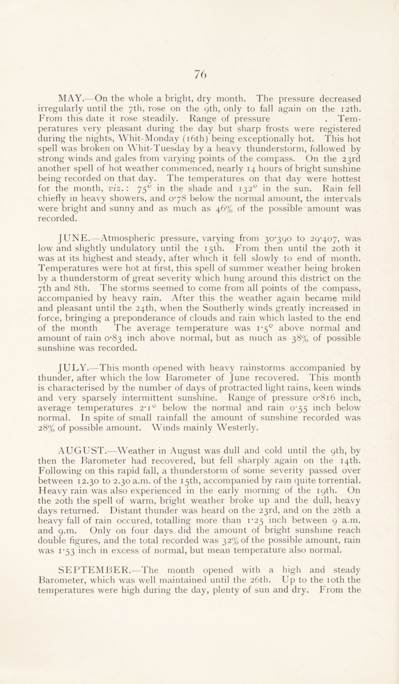 MAY.—On the whole a bright, dry month. The pressure decreased irregularly until the 7th, rose on the 9th, only to fall again on the 12th. From this date it rose steadily. Range of pressure . Tem- peratures very pleasant during the day but sharp frosts were registered during the nights, Whit-Monday (16th) being exceptionally hot. This hot spell was broken on Whit-Tuesday by a heavy thunderstorm, followed by strong winds and gales from varying points of the compass. On the 23rd another spell of hot weather commenced, nearly 14 hours of bright sunshine being recorded on that day. The temperatures on that day were hottest for the month, viz. : 750 in the shade and 1320 in the sun. Rain fell chiefly in heavy showers, and 0*78 below the normal amount, the intervals were bright and sunny and as much as 46% of the possible amount was recorded. JUNE.—Atmospheric pressure, varying from 30*390 to 29*407, was low and slightly undulatory until the 15th. From then until the 20th it was at its highest and steady, after which it fell slowly to end of month. Temperatures were hot at first, this spell of summer weather being broken by a thunderstorm of great severity which hung around this district on the 7th and 8th. The storms seemed to come from all points of the compass, accompanied by heavy rain. After this the weather again became mild and pleasant until the 24th, when the Southerly winds greatly increased in force, bringing a preponderance of clouds and rain which lasted to the end of the month The average temperature was 1*5° above normal and amount of rain 0*83 inch above normal, but as much as 38% of possible sunshine was recorded. JULY.—This month opened with heavy rainstorms accompanied by thunder, after which the low Barometer of June recovered. This month is characterised by the number of days of protracted light rains, keen winds and very sparsely intermittent sunshine. Range of pressure 0*816 inch, average temperatures 2*iq below the normal and rain 0*55 inch below normal. In spite of small rainfall the amount of sunshine recorded was 28% of possible amount. Winds mainly Westerly. AUGUST.—Weather in August was dull and cold until the 9th, by then the Barometer had recovered, but fell sharply again on the 14th. Following on this rapid fall, a thunderstorm of some severity passed over between 12.30 to 2.30 a.m. of the 15th, accompanied by rain quite torrential. Heavy rain was also experienced in the early morning of the 19th. On the 20th the spell of warm, bright weather broke up and the dull, heavy days returned. Distant thunder was heard on the 23rd, and on the 28th a heavy fall of rain occured, totalling more than 1*25 inch between 9 a.m. and g.m. Only on four days did the amount of bright sunshine reach double figures, and the total recorded was 32% of the possible amount, rain was 1*53 inch in excess of normal, but mean temperature also normal. SEPTEMBER.—The month opened with a high and steady Barometer, which was well maintained until the 26th. Up to the 10th the temperatures were high during the day, plenty of sun and dry. From the