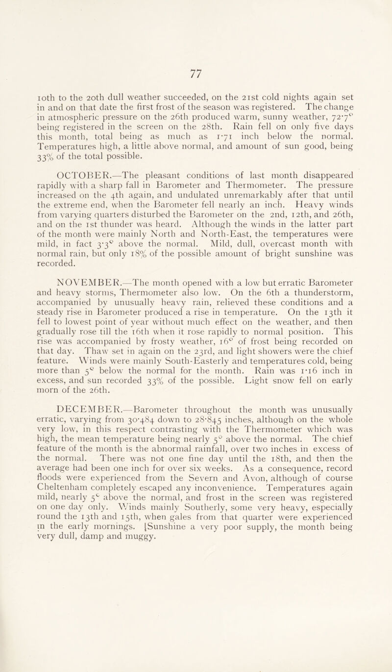 ioth to the 20th dull weather succeeded, on the 21st cold nights again set in and on that date the first frost of the season was registered. The change in atmospheric pressure on the 26th produced warm, sunny weather, 72-7° being registered in the screen on the 28th. Rain fell on only five days this month, total being as much as 171 inch below the normal. Temperatures high, a little above normal, and amount of sun good, being 33% of the total possible. OCTOBER.—The pleasant conditions of last month disappeared rapidly with a sharp fall in Barometer and Thermometer. The pressure increased on the 4th again, and undulated unremarkably after that until the extreme end, when the Barometer fell nearly an inch. Heavy winds from varying quarters disturbed the Barometer on the 2nd, 12th, and 26th, and on the 1st thunder was heard. Although the winds in the latter part of the month were mainly North and North-East, the temperatures were mild, in fact 3-3° above the normal. Mild, dull, overcast month with normal rain, but only 18% of the possible amount of bright sunshine was recorded. NOVEMBER.—The month opened with a low but erratic Barometer and heavy storms, Thermometer also low. On the 6th a thunderstorm, accompanied by unusually heavy rain, relieved these conditions and a steady rise in Barometer produced a rise in temperature. On the 13th it fell to lowest point of year without much effect on the weather, and then gradually rose till the 16th when it rose rapidly to normal position. This rise was accompanied by frosty weather, 160 of frost being recorded on that day. Thaw set in again on the 23rd, and light showers were the chief feature. Winds were mainly South-Easterly and temperatures cold, being more than 5° belowT the normal for the month. Rain was 1*16 inch in excess, and sun recorded 33% of the possible. Light snow fell on early morn of the 26th. DECEMBER.—Barometer throughout the month was unusually erratic, varying from 30-484 down to 28*845 inches, although on the whole very low, in this respect contrasting with the Thermometer which was high, the mean temperature being nearly 50 above the normal. The chief feature of the month is the abnormal rainfall, over two inches in excess of the normal. There was not one fine day until the 18th, and then the average had been one inch for over six weeks. As a consequence, record floods were experienced from the Severn and Avon, although of course Cheltenham completely escaped any inconvenience. Temperatures again mild, nearly 5° above the normal, and frost in the screen was registered on one day only. Winds mainly Southerly, some very heavy, especially round the 13th and 15th, when gales from that quarter were experienced in the early mornings. [Sunshine a very poor supply, the month being very dull, damp and muggy.