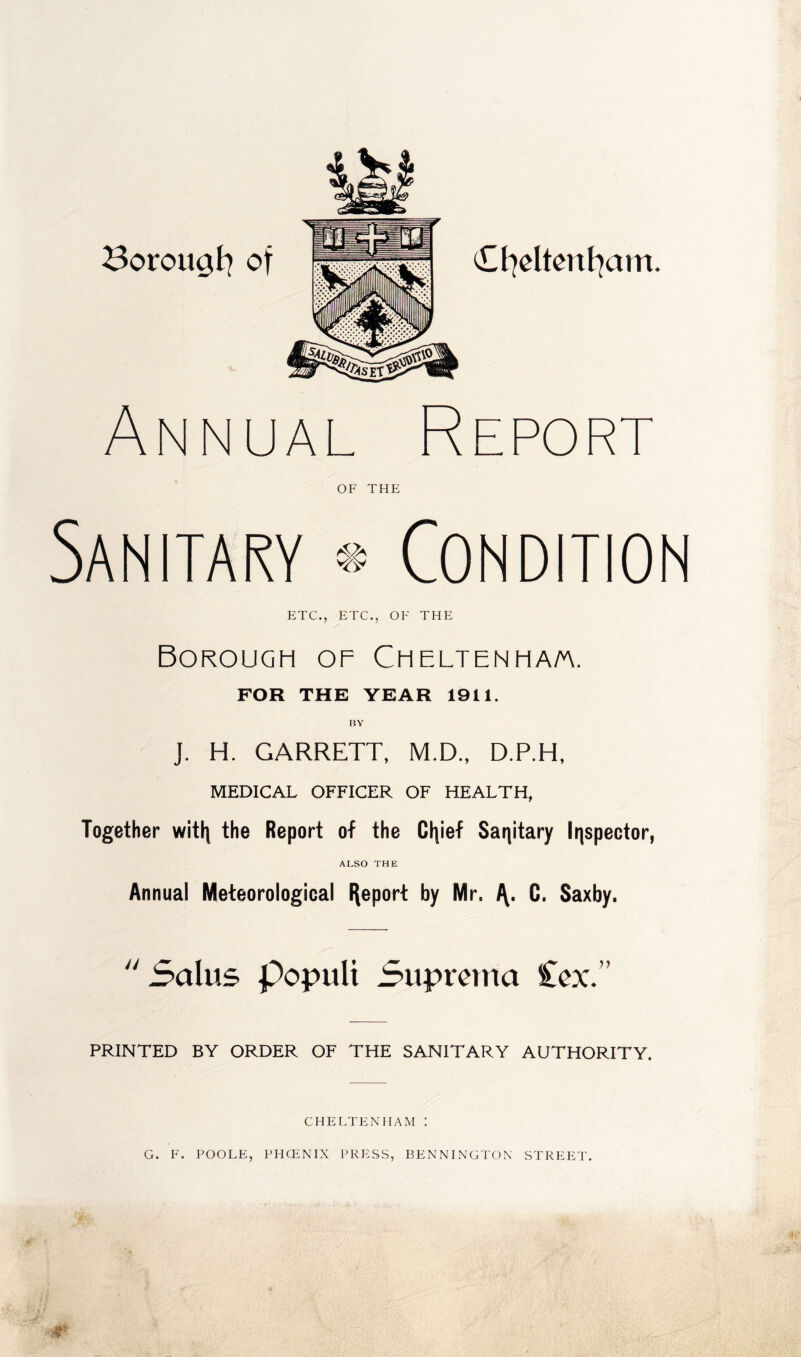 Borougt] of Ct)oItcnt]am. Annual OF THE Report Sanitary * Condition ETC., ETC., OF THE Borough of Cheltenha/a. FOR THE YEAR 1911. J. H. GARRETT, M.D., D.P.H, MEDICAL OFFICER OF HEALTH, Together witli the Report of the Ctiief Sanitary Irispector, ALSO THE Annual Meteorological l\eport by Mr. G. Saxby. Salus popuU Supmna Ccx.” PRINTED BY ORDER OF THE SANITARY AUTHORITY. CHELTENHAM : G. F. POOLE, PHCENIX PRESS, BENNINGTON STREET.