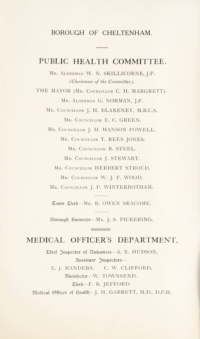 BOROUGH OF CHELTENHAM. PUBLIC HEALTH COMMITTEE. Mr. Alderman W. N. SKILLICORNE, J.P. (Chairman of the Committee). THE MAYOR (Mr. Councillor C. H. M ARC RETT). Mr. Alderman G. NORMAN, J.P. Mr. Councillor J. H. BLAKENEY, M.R.C.S. Mr. Councillor E. C. GREEN. Mr. Councillor J. H. HANSON POWELL. Mr. Councillor T. REES JONES. M R. Councillor R. STEEL. Mr. Councillor |. STEWART. Mr. Councillor HERBERT STROUD. Mr. Councillor W. J. F. WOOD. Mr. Councillor J. P. WINTERBOTHAM. down Tlerk -Mr. R. OWEN SEACOME. Y^orouab Surpeyor—Mr. J. S. PICKERING. MEDICAL OFFICER’S DEPARTMENT. Thief Huisances—A. E. HUDSON. ^Issistant — E. J. MANDERS. C. W. CLIFFORD. ^isinfectcr-W. TOWNSEND. Tierk—F. R. JEFFORD. Zllehical 0fficcr of IJealtI]—J. H. GARRETT, M.D., D.P.H.