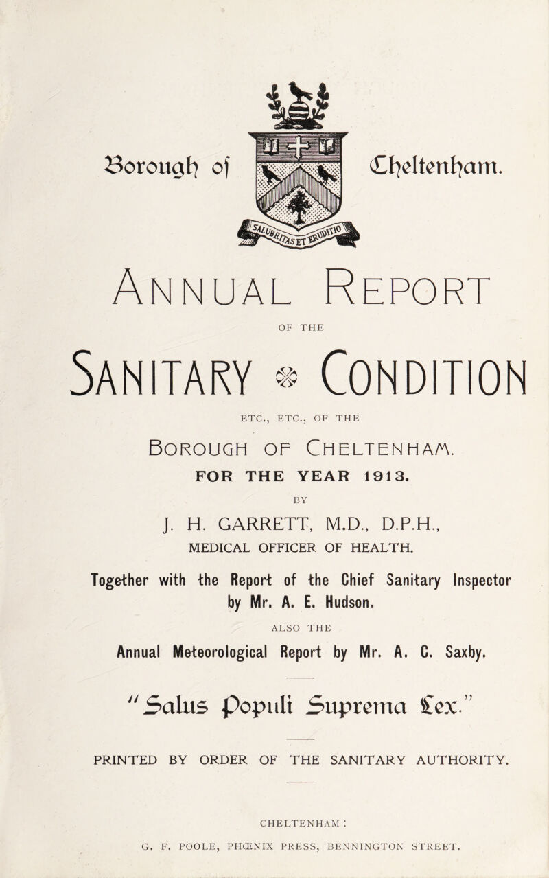 Borougfy of Cfyeltenfyam. Annual Report OF THE Sanitary ® Condition ETC., ETC., OF THE Borough of Cheltenha/a. FOR THE YEAR 1913. BY J. H. GARRETT, M.D., D.P.H., MEDICAL OFFICER OF HEALTH. Together with the Report of the Chief Sanitary Inspector by Mr. A. E. Hudson, ALSO THE Annual Meteorological Report by Mr. A. C. Saxby. Sains populi Suprema £ex.” PRINTED BY ORDER OF THE SANITARY AUTHORITY. CHELTENHAM: G. F. POOLE, PHCENIX PRESS, BENNINGTON STREET.