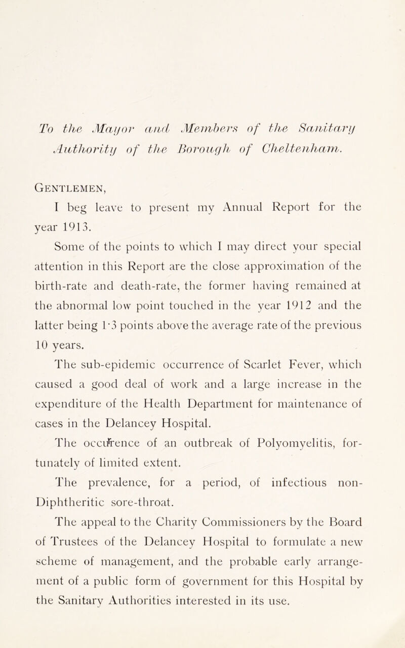 To the Mayor and Members of the Sanitary Authority of the Borough of Cheltenham. Gentlemen, I beg leave to present my Annual Report for the year 1913. Some of the points to which I may direct your special attention in this Report are the close approximation of the birth-rate and death-rate, the former having remained at the abnormal low point touched in the year 1912 and the latter being 1*3 points above the average rate of the previous 10 years. The sub-epidemic occurrence of Scarlet Fever, which caused a good deal of work and a large increase in the expenditure of the Health Department for maintenance of cases in the Delancey Hospital. The occurrence of an outbreak of Polyomyelitis, for- tunately of limited extent. The prevalence, for a period, of infectious non- Diphtheritic sore-throat. The appeal to the Charity Commissioners by the Board of Trustees of the Delancey Hospital to formulate a new scheme of management, and the probable early arrange- ment of a public form of government for this Hospital by the Sanitary Authorities interested in its use.