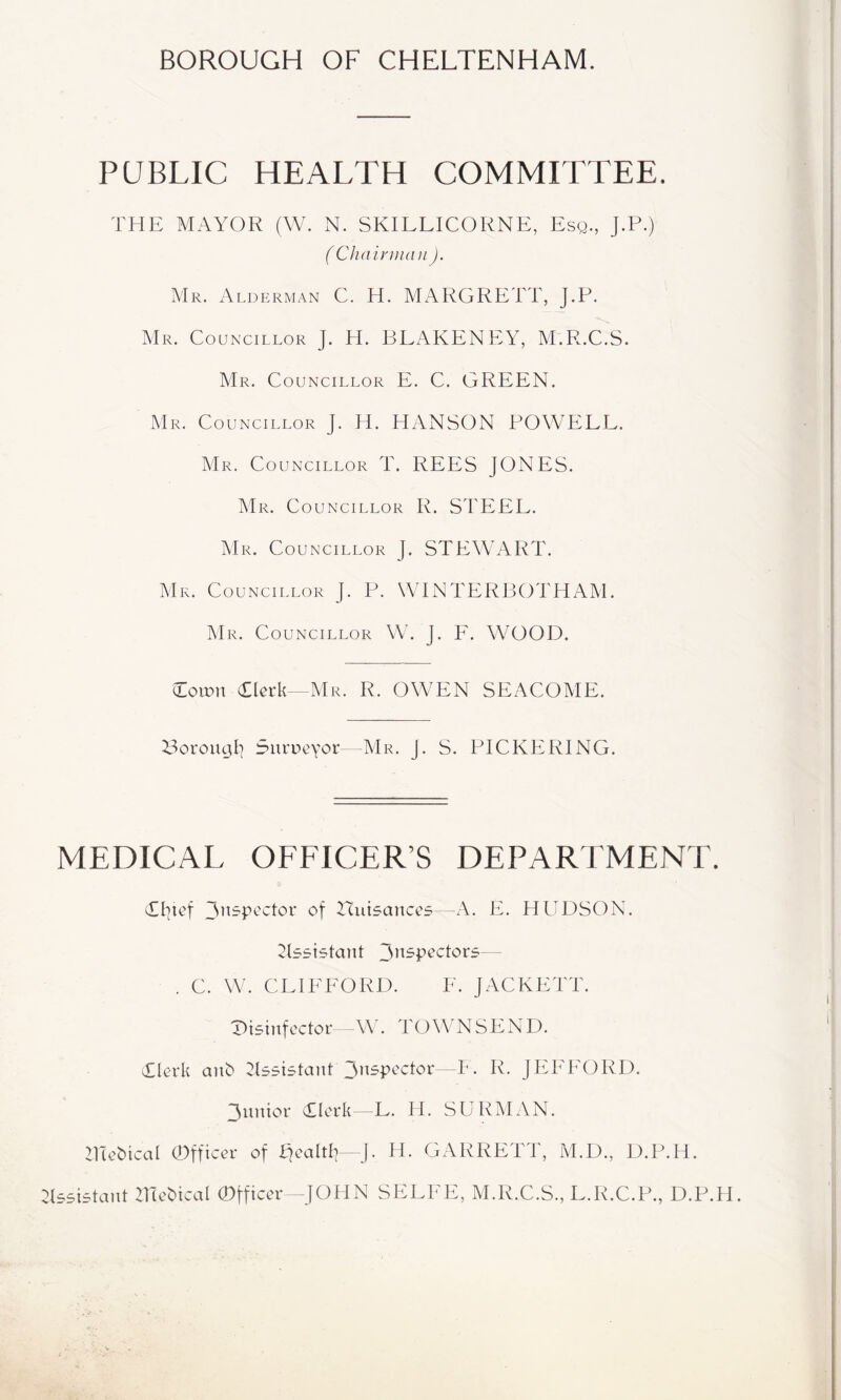 BOROUGH OF CHELTENHAM. PUBLIC HEALTH COMMITTEE. THE MAYOR (W. N. SKILLICORNE, Esq., J.P.) ( Chairinan ). Mr. Alderman C. H. MARGRETT, J.P. Mr. Councillor J. H. BEAKENEY, M.R.C.S. Mr. Councillor E. C. GREEN. Mr. Councillor J. H. HANSON POWELL. Mr. Councillor T. REES JONES. Mr. Councillor R. STEEL. Mr. Councillor J. STEWART. Mr. C OUNCILLOR J. P. WENTERBOTHAM. J\B<. Councillor W. J. F. WOOD. Coirn dlcrk—Mr. R. OWEN SEACOME. Boroual^ Surucyor—AIr. J. S. PICKERING. MEDICAL OFFICER’S DEPARTMENT. TIjtef Huisances—A. E. HUDSON. ^Esistaiit — . C. W. CLIFFORD. F. JACKETT. T^isinfcctoi* -W. TOWNSEND. Tlerk aiD ^Issistant JEEEORD. 3unior Tlcrk —L. H. SURMAN. 21Te^icaI 0fficer of IJcaltE J, H. GARRETT, M.D., D.P.H. :t55i5tant ZEc^ical Officer -JOHN SELEE, M.R.C.S., E.R.C.P., D.P.H.