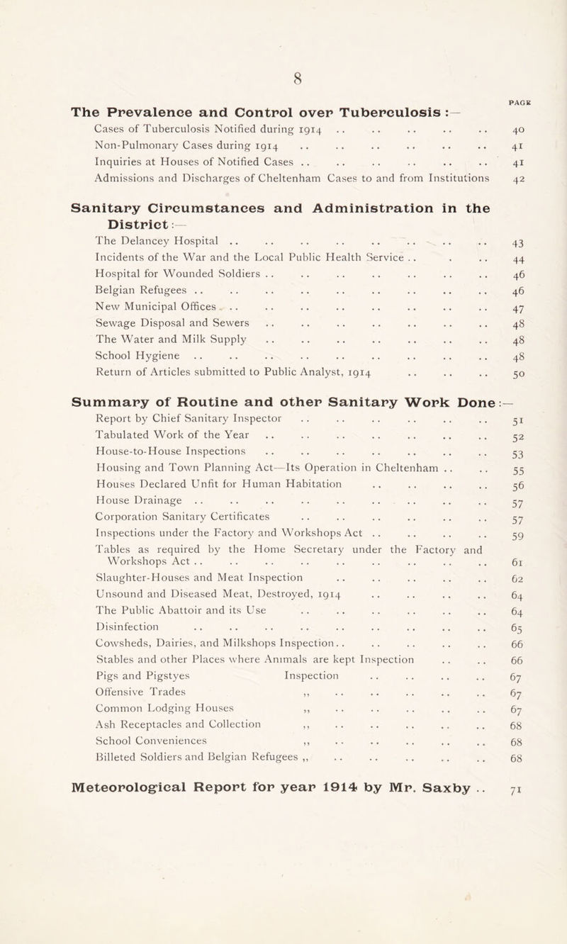 PAGE The Prevalence and Control over Tuberculosis Cases of Tuberculosis Notified during 1914 .. .. .. .. .. 40 Non-Pulmonary Cases during 1914 .. .. .. .. .. .. 41 Inquiries at Houses of Notified Cases .. .. .. .. .. .. 41 Admissions and Discharges of Cheltenham Cases to and from Institutions 42 Sanitary Cireumstanees and Administration in the District: - The Delancey Hospital .. .. .. .. .. .. .. .. 43 Incidents of the War and the Local Public Health Service .. . .. 44 Hospital for Wounded Soldiers .. .. .. .. .. ,. .. 46 Belgian Refugees .. .. .. .. ,. .. .. .. .. 46 New Municipal Offices.. .. .. .. .. .. .. .. .. 47 Sewage Disposal and Sewers .. .. .. .. .. .. .. 48 The Water and Milk Supply .. .. .. .. .. .. .. 48 School Hygiene .. .. .. .. .. .. .. .. .. 48 Return of Articles submitted to Public Analyst, 1914 .. .. .. 50 Summary of Routine and other Sanitary Work Done:— Report by Chief Sanitary Inspector .. .. .. .. .. .. 31 Tabulated Work of the Year .. .. .. .. .. .. .. 32 House-to-House Inspections .. .. .. .. .. .. .. 33 Housing and Town Planning Act—Its Operation in Cheltenham .. ., 33 Houses Declared Unfit for Human Habitation .. .. .. .. 36 House Drainage .. .. .. .. .. .. .. .. .. 37 Corporation Sanitary Certificates .. .. .. .. .. .. 37 Inspections under the Factory and Workshops Act .. .. .. .. 39 Tables as required by the Home Secretary under the Factory and Workshops Act .. .. .. .. .. .. .. ., .. 61 Slaughter-Houses and Meat Inspection .. .. .. .. .. 62 Unsound and Diseased Meat, Destroyed, 1914 .. .. .. .. 64 The Public Abattoir and its Use .. .. .. .. .. .. 64 Disinfection .. .. .. .. .. . . .. .. .. 65 Cowsheds, Dairies, and Milkshops Inspection.. .. .. ,, 66 Stables and other Places where Animals are kept Inspection .. .. 66 Pigs and Pigstyes Inspection . . . . .. .. 67 Offensive Trades ,, .. .. .. .. .. 67 Common Lodging Houses ,, . . .. . . .. .. 67 Ash Receptacles and Collection ,, .. .. .. 68 School Conveniences ,, .. .. .. 68 Billeted Soldiers and Belgian Refugees ,, .. .. .. .. .. 68 Meteorolog’ieal Report for year 1914 by Mr. Saxby 71