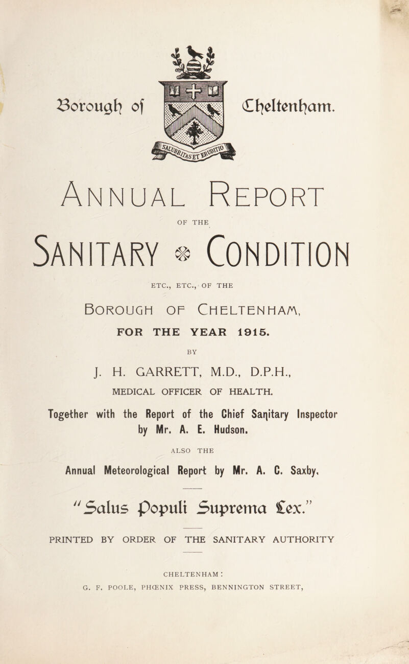 Annual Report OF THE Sanitary ® Condition ETC., ETC., OF THE Borough of Cheltenha/a, FOR THE YEAR 1915. BY J. H. GARRETT, M.D., D.P.H., MEDICAL OFFICER OF HEALTH. Together with the Report of the Chief Sanitary Inspector by Mr. A. E. Hudson. ALSO THE Annual Meteorological Report by Mr. A. C. Saxby, Salus popult Supreme* £ex.” PRINTED BY ORDER OF THE SANITARY AUTHORITY CHELTENHAM: G. F. POOLE, PHCENIX PRESS, BENNINGTON STREET,