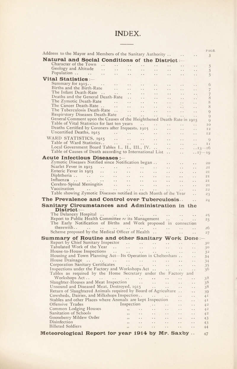 INDEX. Address to the Mayor and Members of the Sanitary Authority .. Natural and Social Conditions of the District Character of the Town Geology and Altitude Population Vital Statistics Summary for ig 15 .. Births and the Birth-Rate The Infant Death-Rate Deaths and the General Death-Rate The Zymotic Death-Rate The Cancer Death-Rate The Tuberculosis Death-Rate .. Respiratory Diseases Death-Rate General Comment upon the Causes of the Heighthened Death-Rate Table of Vital Statistics for last ten years Deaths Certified by Coroners after Inquests, 1915 Uncertified Deaths, 1915 in 1915 PAGE 3 1 12 12 WARD STATISTICS, 1915 Table of Ward Statistics.. Table of Causes of Death according to International List 9 n • • 17—19 Acute Infectious Diseases Zymotic Diseases Notified since Notification began Scarlet Fever in 1915 Enteric Fever in 1915 Diphtheria Influenza Cerebro-Spinal Meningitis Vaccination Table showing Zymotic Diseases notified in each Month of ihe Year The Prevalence and Control over Tuberculosis.. Sanitary Circumstances and Administration in the District The Delancey Hospital Report to Public Health Committee re its Management The Early Notification of Births and Work proposed in connection therewith.. Scheme proposed by the Medical Officer of Health .. 20 21 21 21 21 21 22 23 24 25 25 26 27 Summary of Routine and other Sanitary Work Done — Report by Chief Sanitary Inspector .. .. .. .. .. .. 30 Tabulated Work of the Year .. .. .. .. .. .. .. 30 House-to-House Inspections .. .. .. .. .. .. .. 32 Housing and Town Planning Act—Its Operation in Cheltenham .. .. 34 House Drainage .. .. .. .. .. .. .. .. .. 34 Corporation Sanitary Certificates .. .. .. .. .. .. 35 Inspections under the Factory and Workshops Act .. .. .. .. 36 Tables as required by the Home Secretary under the Factory and Workshops Act .. .. .. .. .. .. .. .. .. 38 Slaughter-Houses and Meat Inspection .. .. .. .. .. 38 Unsound and Diseased Meat, Destroyed, 1915 .. .. .. .. 38 Return of Slaughtered Animals required by Board of Agriculture . . .. 39 Cowsheds, Dairies, and Milkshops Inspection.. .. .. .. .. 41 Stables and other Places where Animals are kept Inspection .. .. 41 Offensive Trades Inspection .. .. .. .. 42 Common Lodging Houses ,, .. .. .. .. .. 42 Sanitation of Schools ,, .. .. .. .. .. 42 Gooseberry Mildew Order ,, .. .. .. .. .. 43 Disinfection ,, .. .. .. .. .. 43 Billeted Soldiers ,, .. .. .. .. .. 44 Meteorological Report for year 1914 by Mr. Saxby .. 47 inmm o N c~> co 00 00 o