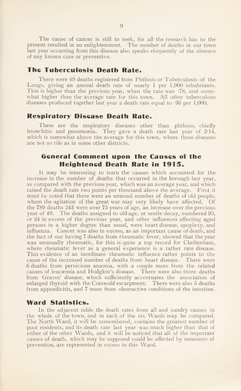 The cause of cancer is still to seek, for all the research has to the present resulted in no enlightenment. The number of deaths in our town last year occurring from this disease also speaks eloquently of the absence of any known cure or preventive. The Tuberculosis Death Rate* There were 49 deaths registered from Phthisis or Tuberculosis of the Lungs, giving an annual death rate of nearly 1 per 1,000 inhabitants. This is higher than the previous year, when the rate was ’78, and some- what higher than the average rate for this town. All other tuberculous diseases produced together last year a death rate equal to -36 per 1,000. Respiratory Disease Death Rate* These are the respiratory diseases other than phthisis, chiefly bronchitis and pneumonia. They gave a death rate last year of 2T4, which is somewhat above the average for this town, where these diseases are not so rife as in some other districts. General Comment upon the Causes of the Heightened Death Rate in 1915. It may be interesting to iearn the causes which accounted for the increase in the number of deaths that occurred in the borough last year, as compared with the previous year, which was an average year, and which raised the death rate two points per thousand above the average. First it must be noted that there were an unusual number of deaths of old people, whom the agitation of the great war may very likely have affected. Of the 789 deaths 243 were over 75 years of age, an increase over the previous year of 49. The deaths assigned to old age, or senile decay, numbered 95, or 24 in excess of the previous year, and other influences affecting aged persons in a higher degree than usual, were heart disease, apoplexy, and influenza. Cancer was also in excess, as an important cause of death, and the fact of our having 7 deaths from rheumatic fever, showed that the year was unusually rheumatic, for this is quite a top record for Cheltenham, where rheumatic fever as a general experience is a rather rare disease. This evidence of an inordinate rheumatic influence rather points to the cause of the increased number of deaths from heart disease. There were 6 deaths from pernicious anaemia, with a couple more from the related causes of leucaemia and Hodgkin’s disease. There were also three deaths from Graves’ disease, which sufficiently accentuates the association of enlarged thyroid with the Cotswold escarpment. There were also 5 deaths from appendicitis, and 7 more from obstructive conditions of the intestine. Ward Statistics* In the adjacent table the death rates from all and sundry causes in the whole of the town, and in each of the six Wards may be compared. The North Ward, it will be remembered, contains the greatest number of poor residents, and its death rate last year was much higher than that of either of the other Wards, and it will be noticed that all of the important causes of death, which may be supposed could be affected by measures of prevention, are represented in excess in this Ward,