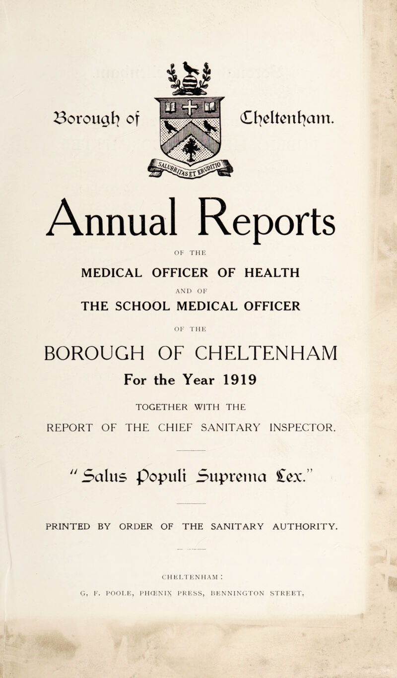 Borougl^ of Ct^eltcnt^am. Annual Reports OF THE MEDICAL OFFICER OF HEALTH AND OF THE SCHOOL MEDICAL OFFICER OF THE BOROUGH OF CHELTENHAM For the Year 1919 TOGETHER WITH THE REPORT OF THE CHIEF SANITARY INSPECTOR. Salus populi Supronia Cox.” PRINTED BY ORDER OF THE SANITARY AUTHORITY. CHELTENHAM i '{< G. F. POOLE, PHCENIX PRESS, BENNINGTON STREET,