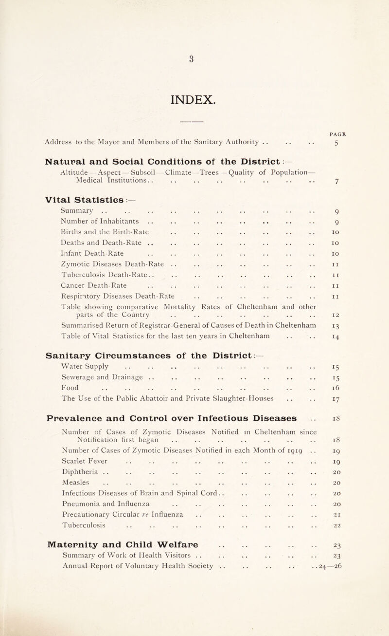 INDEX. Address to the Mayor and Members of the Sanitary Authority ,. Natural and Social Conditions of the District: - Altitude — Aspect — Subsoil — Climate—Trees—Quality of Population— Medical Institutions.. Vital Statistics Summary Number of Inhabitants Births and the Birth-Rate Deaths and Death-Rate .. Infant Death-Rate Zymotic Diseases Death-Rate .. Tuberculosis Death-Rate.. Cancer Death-Rate Respiratory Diseases Death-Rate Table showing comparative Mortality Rates of Cheltenham and other parts of the Country Summarised Return of Registrar-General of Causes of Death in Cheltenham Table of Vital Statistics for the last ten years in Cheltenham Sanitary Circumstances of the District : - Water Supply Sewerage and Drainage .. Food The Use of the Public Abattoir and Private Slaughter-Houses Prevalence and Control over Infectious Diseases Number of Cases of Zymotic Diseases Notified m Cheltenham since Notification first began Number of Cases of Zymotic Diseases Notified in each Month of 1919 Scarlet Fever Diphtheria .. Measles Infectious Diseases of Brain and Spinal Cord.. Pneumonia and Influenza Precautionary Circular rc Influenza Tuberculosis Maternity and Child Welfare Summary of Work of Health Visitors .. .. .. .. .. Annual Report of Voluntary Health Society .. .. .. .. ..24 PAGE 5 7 9 9 10 10 10 11 11 11 11 12 13 14 ^5 15 16 17 18 18 19 19 20 20 20 20 21 22 23 23 -26