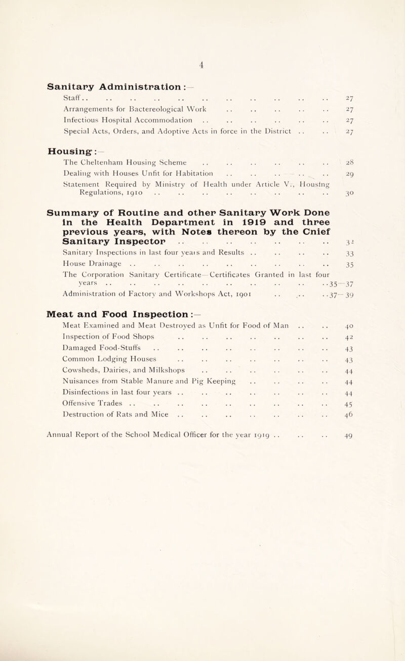 Sanitary Administration: — Staff 27 Arrangements for Bactereological Work . . ,. . . . . . . 27 Infectious Hospital Accommodation . . .. . . . . . . . . 27 Special Acts, Orders, and Adoptive Acts in force in the District . . . . 27 Housing*:  The Cheltenham Housing Scheme . . . . . . . . . . . . 28 Dealing with Houses Unfit for Habitation . . . . . . . . . . 29 Statement Required by Ministry of Health under Article V., Housing Regulations, igio . . .. . . . . .. . . .. . . 30 Summary of Routine and other Sanitary Work Done in the Health Department in 1919 and three previous years, with Notes thereon by the Cnief Sanitary Inspector 3^ Sanitary Inspections in last four yeais and Results . . . . . . .. 33 H ouse Drainage .. .. .. .. .. .. .. .. .. 35 The Corporation Sanitary Certificate—Certificates Granted in last four years 35-^37 Administration of Factory and Workshops Act, igoi . . ... . .37—39 Meat and Food Inspection Meat Examined and Meat Destroyed as Unfit for Food of Man .. .. 40 Inspection of Food Shops .. .. .. .. .. .. .. 42 Damaged Food-Stuff's .. .. .. .. .. .. .. .. 43 Common Lodging Houses . . . . . . . . . . . . .. 43 Cowsheds, Dairies, and Milkshops .. .. .. .. .. .. 44 Nuisances from Stable Manure and Pig Keeping .. .. .. .. 44 Disinfections in last four years .. .. .. .. . . . . . . 44 Offensive Trades . . . . .. . . .. . . .. .. .. 45 Destruction of Rats and Mice .. . . .. . . . . . . . . 46 Annual Report of the School Medical Officer for the year igig . . . . . . 49