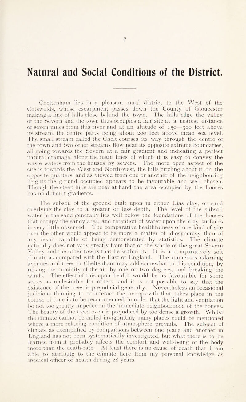 Natural and Social Conditions of the District. Cheltenham lies in a pleasant rural district to the West of the Cotswolds, vvhose escarpment passes down the County of Gloucester making a line of hills close behind the town. The hills edge the valley of the Severn and the town thus occupies a fair site at a nearest distance of seven miles from this river and at an altitude of 150—300 feet above its stream, the centre parts being about 200 feet above mean sea level. The small stream called the Chelt courses its way through the centre of the town and two other streams flow near its opposite extreme boundaries, all going towards the Severn at a fair gradient and indicating a perfect natural drainage, along the main lines of which it is easy to convey the waste waters from the houses by sewers. The more open aspect of the site is towards the West and North-west, the hills circling about it on the opposite quarters, and as viewed from one or another of the neighbouring heights the ground occupied appears to be favourable and well chosen. Though the steep hills are near at hand the area occupied by the houses has no difficult gradients. The subsoil of the ground built upon in either Lias clay, or sand overlying the clay to a greater or less depth. The level of the subsod water in the sand generally lies well below the foundations of the houses that occupy the sandy area, and retention of water upon the clay surfaces is very little observed. The comparative healthfulness of one kind of site over the other would appear to be more a matter of idiosyncrasy than of any result capable of being demonstrated by statistics. The climate naturally does not vary greatly from that of the whole of the great Severn Valley and the other towns that lie within it. It is a comparatively soft climate as compared with the East of England. The numerous adorning avenues and trees in Cheltenham may add somewhat to this condition, by raising the humidity of the air by one or two degrees, and breaking the winds. The effect of this upon health would be as favourable for some states as undesirable for others, and it is not possible to say that the existence of the trees is prejudicial generally. Nevertheless an occasional judicious thinning to counteract the overgrowth that takes place in the course of time is to be recommended, in order that the light and ventilation be not too greatly impeded in the immediate neighbourhood of the houses. The beauty of the trees even is prejudiced by too dense a growth. Whilst the climate cannot be called invigorating many places could be mentioned where a more relaxing condition of atmosphere prevails. The subject of climate as exemplihed by comparisons between one place and another in Ifngland has not been systematically investigated, but what there is to be learned from it probably affects the comfort and well-being of the body more than the death-rate. At least there is no cause of death that I am able to attribute to the climate here from my personal knowledge as medical officer of health during 28 years.