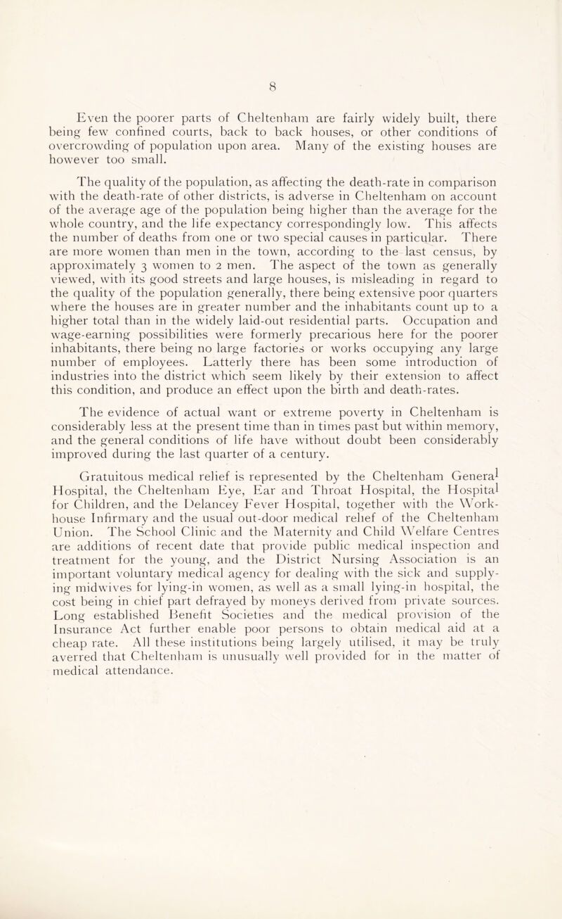 Even the poorer parts of Cheltenham are fairly widely built, there being few confined courts, back to back houses, or other conditions of overcrowding of population upon area. Many of the existing houses are however too small. The quality of the population, as affecting the death-rate in comparison with the death-rate of other districts, is adverse in Cheltenham on account of the average age of the population being higher than the average for the whole country, and the life expectancy correspondingly low. This affects the number of deaths from one or two special causes in particular. There are more women than men in the town, according to the last census, by approximately 3 women to 2 men. The aspect of the town as generally viewed, with its good streets and large houses, is misleading in regard to the quality of the population generally, there being extensive poor quarters where the houses are in greater number and the inhabitants count up to a higher total than in the widely laid-out residential parts. Occupation and wage-earning possibilities were formerly precarious here for the poorer inhabitants, there being no large factories or works occupying any large number of employees. Latterly there has been some introduction of industries into the district which seem likely by their extension to affect this condition, and produce an effect upon the birth and death-rates. The evidence of actual want or extreme poverty in Cheltenham is considerably less at the present time than in times past but within memory, and the general conditions of life have without doubt been considerably improved during the last quarter of a century. Gratuitous medical relief is represented by the Cheltenham Genera^ Hospital, the Cheltenham Eye, Ear and Throat Hospital, the Hospital for Children, and the Delancey Eever Hospital, together with the Work- house Infirmary and the usual out-door medical relief of the Cheltenham Union. The School Clinic and the Maternity and Child WTlfare Centres are additions of recent date that provide public medical inspection and treatment for the young, and the District Nursing Association is an important voluntary medical agency for dealing with the sick and supply- ing midwives for lying-in women, as well as a small lying-in hospital, the cost being in chief part defrayed by moneys derived from private sources. Long established Benefit Societies and the medical provision of the Insurance Act further enable poor persons to obtain medical aid at a cheap rate. All these institutions being largely utilised, it may be truly averred that Cheltenham is unusually well provided for in the matter of medical attendance.