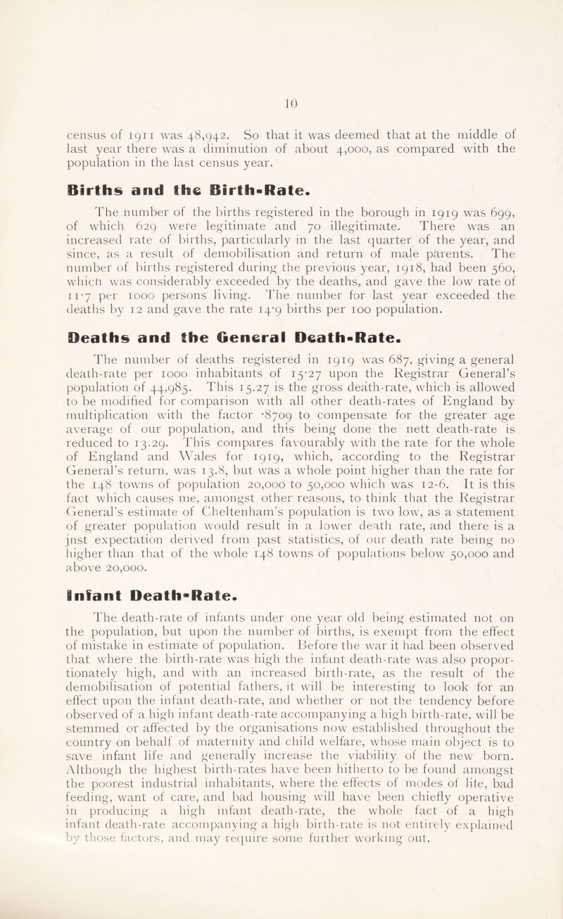 census of igii was 48,942. So that it was deemed that at the middle of last year there was a diminution of about 4,000, as compared with the population in the last census year. Births and the Birth-Rate. Idle number of the births registered in the borough in 1919 was 699, of which 629 were legitimate and 70 illegitimate. Idiere was an increased rate of births, particularly in the last quarter of the year, and since, as a result of demobilisation and return of male parents. lhe number of births registered during the previous year, 1918, had been 560, whicli ivas considerably exceeded by the deaths, and gave the low rate of ri-y per 1000 persons living, ddie number for last year exceeded the deaths by 12 and gave the rate 14-9 births per 100 population. Heaths and the General Death-Rate. Idle number of deaths registered in 1919 was 687. giving a general death-rate per 1000 inhabitants of i5'27 upon the Registrar General’s population of 44,985. This 15.27 is the gross death-rate, which is allowed to be modified for comparison with all other death-rates of England by multiplication with the factor -8709 to compensate for the greater age average of our population, and this being done the nett death-rate is reduced to 13.29. This compares favourably with the rate for the whole of England and Wales for 1919, which, according to the Registrar General’s return, was 13.8, but was a wTole point higher than the rate for the 148 towns of population 20,000 to 50,000 which w^as 12-6. It is this fact which causes me, amongst other reasons, to think that the Registrar General’s estimate of Cheltenham’s population is two low, as a statement of greater population would result in a lower death rate, and there is a jnst expectation derived from past statistics, of our death rate being no higher than that of the wdiole 148 towns of populations below 50,000 and above 20,000. infant Death-Rate. The death-rate of infants under one year old being estimated not on the population, but upon the number of births, is exempt from the effect of mistake in estimate of population. Before the war it had been observed that wdiere the birth-rate was high the infant death-rate was also propor- tionately high, and with an increased birth-rate, as the result of the demobilisation of potential fathers, it will be interesting to look for an effect upon the infant death-rate, and wdiether or not the tendency before observed of a high infant death-rate accompanying a high birth-rate, will be stemmed or affected by the organisations now established throughout the country on behalf of maternity and child welfare, whose main object is to save infant life and generally increase tlie viability of the new born. Although the highest birth-rates have been hitherto to be found amongst the poorest industrial inhabitants, where the effects of modes of lile, bad feeding, want of care, and bad housing wall have been chiefly operative in producing a high infant death-rate, the whole fact of a high infant death-rate accompanying a high birth-rate is not entirely explained by those factors, and may re(}uire some further w’orking out.