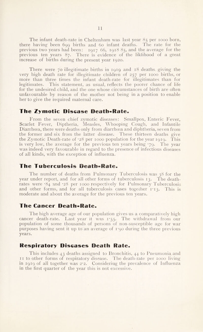 The infant death-rate in Cheltenham was last year 85 per 1000 born, there having been 699 births and 60 infant deaths. The rate for the previous two years had been; 1917 66, 1918 85, and the average for the previous ten years 87. There is evidence of the liklihood of a great increase of births during the present year 1920. There were 70 illegitimate births in 1919 and 18 deaths, giving the very high death rate for illegitimate children of 257 per 1000 births, or more than three times the infant death-rate for illegitimates than for legitimates. This statement, as usual, reflects the poorer chance of life for the undesired child, and the one whose circumstances of birth are often unfavourable by reason of the mother not being in a position to enable her to give the required maternal care. The Zymotic Disease Death-Rate. From the seven chief zymotic diseases: Smallpox, Enteric Fever, Scarlet Fever, Diptheria, Measles, Whooping Cough, and Infantile Diarrhoea, there were deaths only from diarrhoea and diphtheria, seven from the former and six from the latter disease. These thirteen deaths give the Zymotic Death-rate of -28 per 1000 population for the year 1919. This is very low, the average for the previous ten years being -79. The year was indeed very favourable in regard to the presence of infectious diseases of all kinds, with the exception of influenza. The Tuberculosis Death-Rate. The number of deaths from Pulmonary Tuberculosis was 38 for the year under report, and for all other forms of tuberculosis 13. The death- rates were -84 and ’28 per 1000 respectively for Pulmonary Tuberculosis and other forms, and for all tuberculosis cases togecher i'i3. This is moderate and about the average for the previous ten years. The Cancer Death-Rate. The high average age of our population gives us a comparatively high cancer death-rate. Last year it was i’55. The withdrawal from our population of some thousands of persons of non-susceptible age for war purposes having sent it up to an average of I'po during the three previous years. Respiratory Diseases Death Rate. This includes 43 deaths assigned to Bronchitis, 44 to Pneumonia, and II to other forms of respiratory disease. The death-rate per 1000 living in 1919 of all together was 2-2. Considering the prevalence of Influenza in the first quarter of the year this is not excessive.