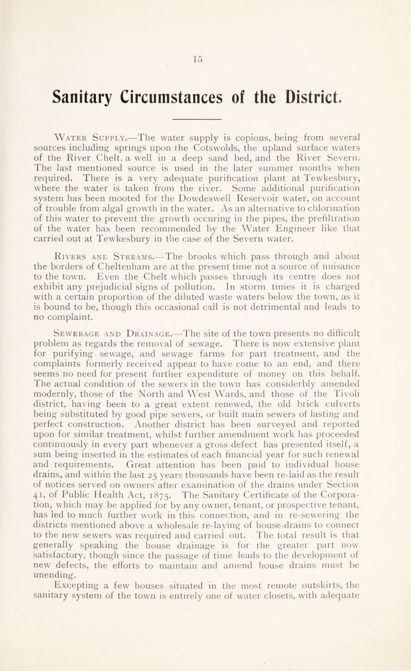Sanitary Circumstances of the District. Water Supply.—The water supply is copious, being from several sources including springs upon the Cotswolds, the upland surface waters of the River Chelt. a well in a deep sand bed, and the River Severn. The last mentioned source is used in the later summer months when required. There is a very adequate purification plant at Tewkesbury, where the water is taken from the river. Some additional purihcation system has been mooted for the Dowdeswell Reservoir water, on account of trouble from algal growth in the water. As an alternative to chlorination of this water to prevent the growth occuring in the pipes, the prefiltration of the water has been recommended by the Water Engineer like that carried out at Tewkesbury in the case of the Severn water. Rivers and Streams.—The brooks which pass through and about the borders of Cheltenham are at the present time not a source of nuisance to the town. Even the Chelt which passes through its centre does not exhibit any prejudicial signs of pollution. In storm times it is charged with a certain proportion of the diluted waste waters below the town, as it is bound to be, though this occasional call is not detrimental and leads to no complaint. Sewerage and Drainage.—The site of the town presents no difficult problem as regards the removal of sewage. There is now extensive plant for purifying sewage, and sewage farms for part treatment, and the complaints formerly received appear to have come to an end, and there seems no need for present further expenditure of money on this behalf. The actual condition of the sewers in the town has considerbly amended modernly, those of the North and West Wards, and those of the Tivoli district, having been to a great extent renewed, the old brick culverts being substituted by good pipe sewers, or built main sewers of lasting and perfect construction. Another district has been surveyed and reported upon for similar treatment, whilst further amendment work has proceeded continuously in every part whenever a gross defect has presented itself, a sum being inserted in the estimates of each hnancial year for such renewal and requireirients. Great attention has been paid to individual house drains, and within the last 25 years thousands have been re-laid as the result of notices served on owners after examination of the drains under Section 41, of Public Health Act, 1875. The Sanitary Certificate of the Corpora- tion, which may be applied for by any owner, tenant, or prospective tenant, has led to much further work in this connection, and in re-sewering the districts mentioned above a wholesale re-laying of house-drains to connect to the new sewers was required and carried out. The total result is that generally speaking the house drainage is for the greater part now satisfactory, though since the passage of time leads to the development of new defects, the efforts to maintain and amend hous>e drains must be unending. Excepting a few houses situated in the most remote outskirts, the sanitary system of the town is entirely one of water closets, with adequate