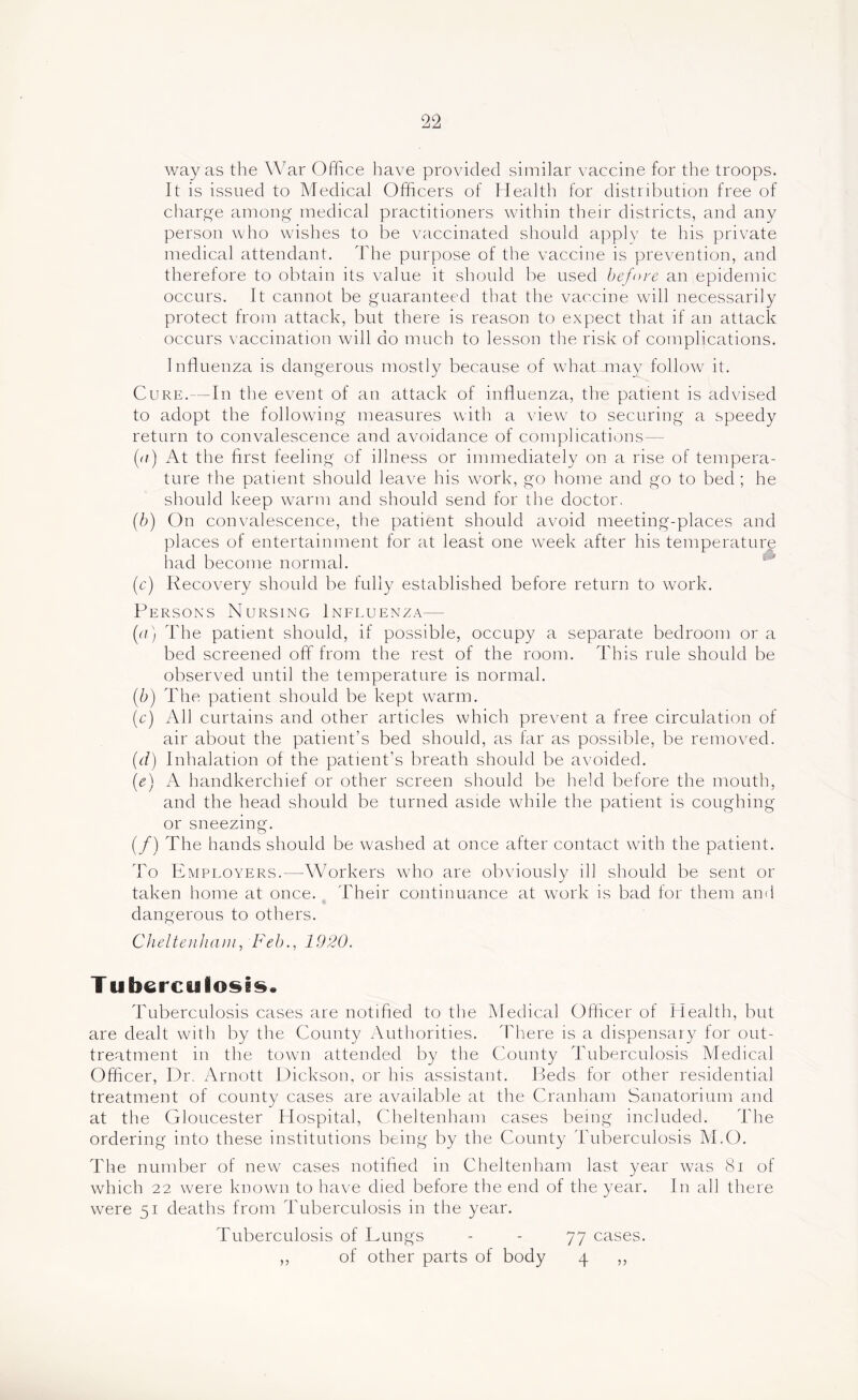 way as the War Office have provided similar vaccine for the troops. It is issued to Medical Officers of Health for distribution free of charge among medical practitioners within their districts, and any person who wishes to be vaccinated should apply te his private medical attendant. The purpose of the vaccine is prevention, and therefore to obtain its value it should lie used before an epidemic occurs. It cannot be guaranteed that the vaccine will necessarily protect from attack, but there is reason to expect that if an attack occurs vaccination will do much to lesson the risk of complications. Influenza is dangerous mostly because of what may follow it. Cure.—In the event of an attack of influenza, the patient is advised to adopt the following measures with a view to securing a speedy return to convalescence and avoidance of complications— (a) At the first feeling of illness or immediately on a rise of tempera- ture the patient should leave his work, go home and go to bed ; he should keep warm and should send for the doctor. (b) On convalescence, the patient should avoid meeting-places and places of entertainment for at least one week after his temperature had become normal. (c) Recovery should be fully established before return to work. Persons Nursing Influenza— (a) The patient should, if possible, occupy a separate bedroom or a bed screened off from the rest of the room. This rule should be observed until the temperature is normal. (/;) The patient should be kept warm. (r) All curtains and other articles which prevent a free circulation of air about the patient’s bed should, as tar as possible, be removed. (d) Inhalation of the patient’s breath should be avoided. {e) A handkerchief or other screen should be held before the mouth, and the head should be turned aside while the patient is coughing or sneezing. (/) The hands should be washed at once after contact with the patient. To Employers.—Workers who are obviously ill should be sent or taken home at once. ^ Their continuance at w'ork is bad for them and dangerous to others. ChelteiiJiaiJi, Feb., 1920. Tuberculosis. Tuberculosis cases are notified to the Medical Oflicer of Health, but are dealt with by the County Authorities. There is a dispensary for out- treatment in the town attended by the County Tuberculosis Medical Officer, Dr. Arnott Dickson, or his assistant. Beds for other residential treatment of county cases are available at the Cranham Sanatorium and at the Gloucester Hospital, Cheltenham cases being included. The ordering into these institutions being by the County Tuberculosis M.O. The number of new cases notified in Cheltenham last year was 8i of which 22 were known to have died before the end of the year. In all there were 51 deaths from Tuberculosis in the year. Tuberculosis of Lungs - - 77 cases. ,, of other parts of body 4 ,,