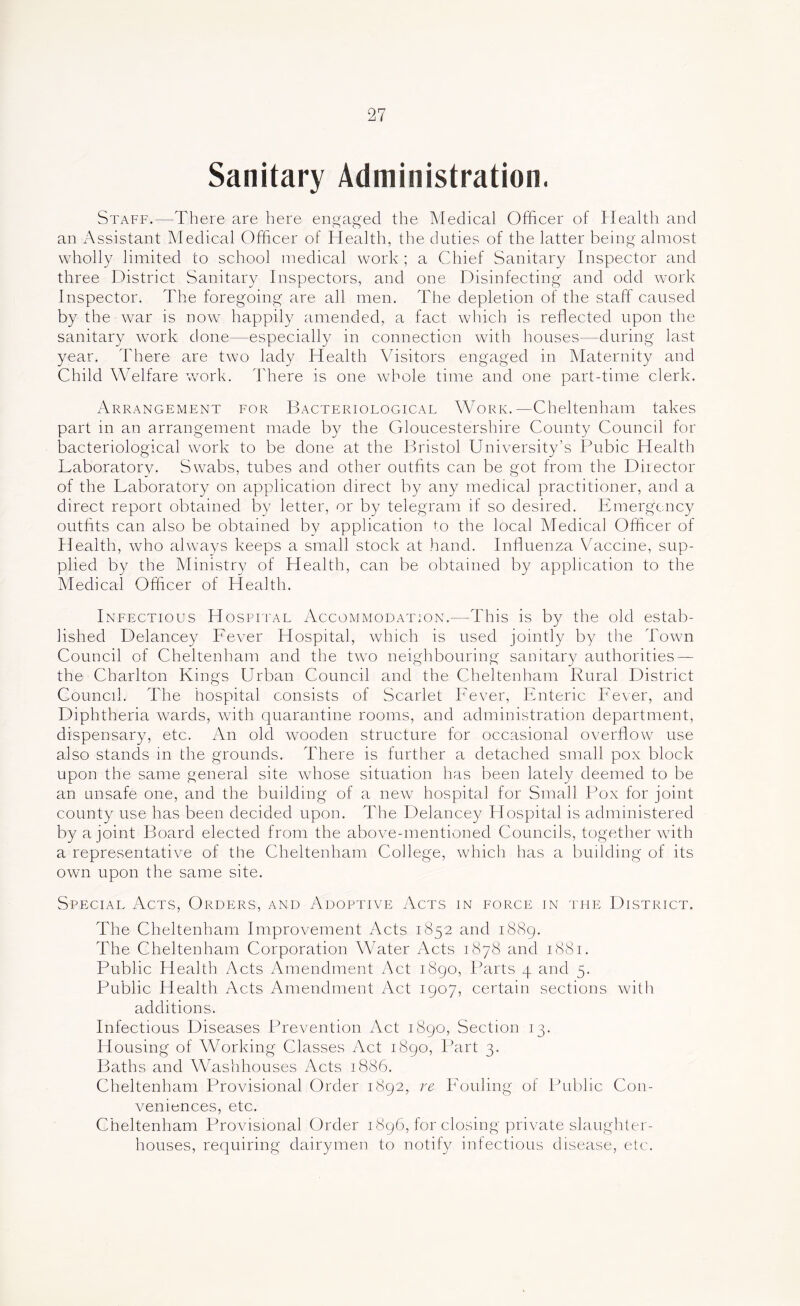 Sanitary Administration. Staff.—There are here engaged the Medical Officer of Health and an Assistant Medical Officer of Health, the duties of the latter being almost wholly limited to school medical work ; a Chief Sanitary Inspector and three District Sanitary Inspectors, and one Disinfecting and odd work Inspector. The foregoing are all men. The depletion of the staff caused by the war is now happily amended, a fact which is reflected upon the sanitary work done—especially in connection with houses—during last year. There are two lady Health Visitors engaged in Maternity and Child Welfare w^ork. There is one Avhole time and one part-time clerk. xArrangement for Bacteriological Work.—Cheltenham takes part in an arrangement made by the Gloucestershire County Council for bacteriological work to be done at the Bristol University’s Bubic Health Laboratory. Swabs, tubes and other outfits can be got from the Director of the Laboratory on application direct by any medical practitioner, and a direct report obtained by letter, or by telegram if so desired. Emergency outfits can also be obtained by application to the local Medical Officer of klealth, Avho always keeps a small stock at hand. Influenza Vaccine, sup- plied by the Ministry of Health, can be obtained by application to the Medical Officer of Health. Infectious Hospital Accommodation.—This is by the old estab- lished Delancey Fever Hospital, Avhich is used jointly by the Town Council of Cheltenham and the tw^o neighbouring sanitary authorities — the Charlton Kings Urban Council and the Cheltenham Rural District Council. The hospital consists of Scarlet Fever, Enteric Fever, and Diphtheria wards, Avith quarantine rooms, and administration department, dispensary, etc. An old wooden structure for occasional overflow use also stands in the grounds. There is further a detached small pox block upon the same general site whose situation has been lately deemed to be an unsafe one, and the building of a ncAV hospital for Small Pox for joint county use has been decided upon. The Delancey Hospital is administered by a joint Board elected from the above-mentioned Councils, together Avith a representative of the Cheltenham College, Avhich has a building of its OAvn upon the same site. Special Acts, Orders, and Adoptive Acts in force in the District, The Cheltenham Improvement Acts 1852 and i88g. The Cheltenham Corporation Water Acts 1878 and 1881. Public Health Acts Amendment Act i8go. Parts 4 and 5, Public Health Acts Amendment Act igoy, certain sections Avith additions. Infectious Diseases Prevention Act i8go, Section 13. Housing of Working Classes Act i8go. Part 3. Paths and Washhouses Acts 1886. Cheltenham Provisional Order i8g2, re Fouling of Public Con- veniences, etc. Cheltenham Provisional Order i8g6, for closing private slaughter- houses, requiring dairymen to notify infectious disease, etc.