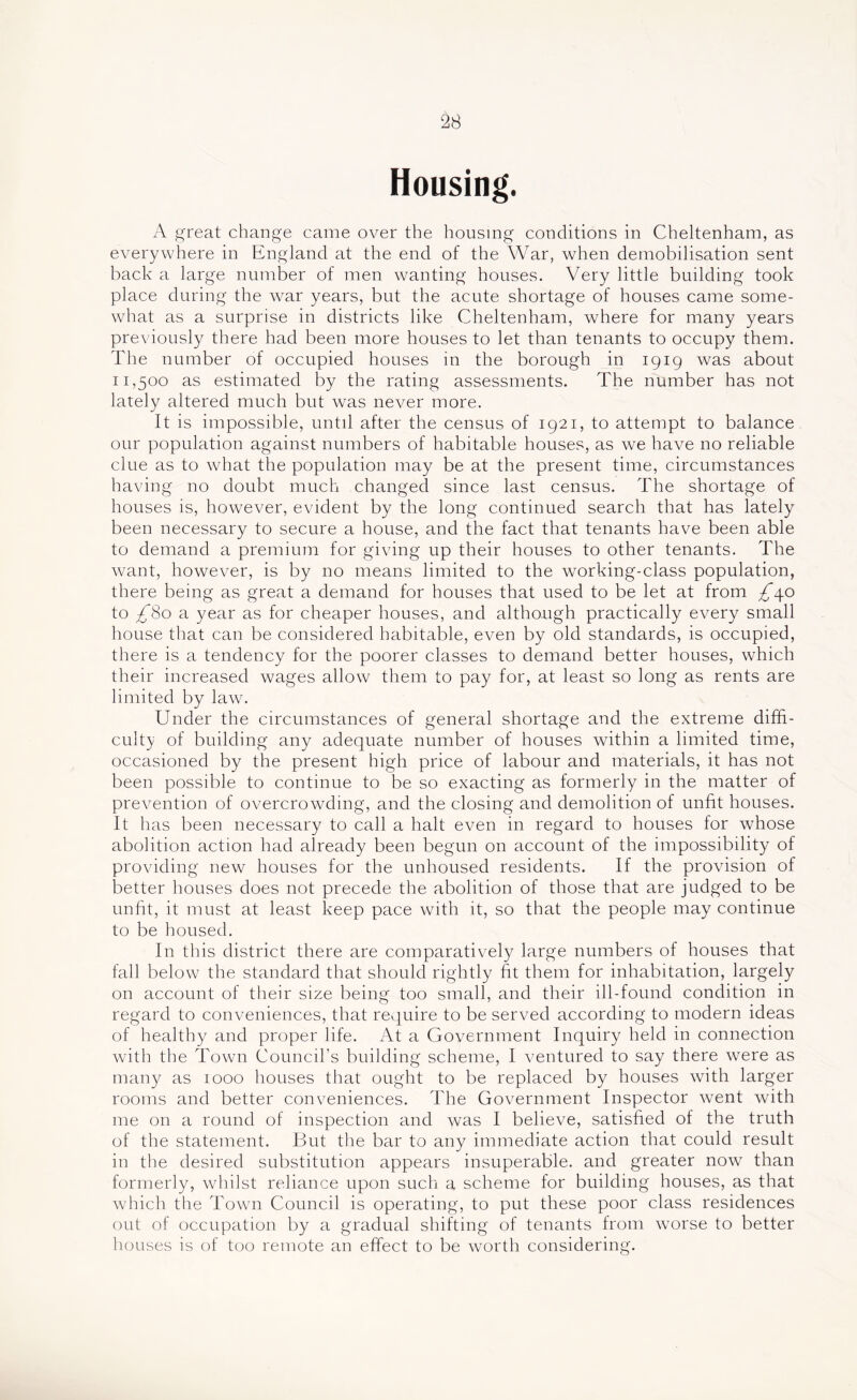 Housing. A reat change came over the housing conditions in Cheltenham, as everywhere in England at the end of the War, when demobilisation sent back a large number of men wanting houses. Very little building took place during the war years, but the acute shortage of houses came some- what as a surprise in districts like Cheltenham, where for many years previously there had been more houses to let than tenants to occupy them. The number of occupied houses in the borough in 1919 was about 11,500 as estimated by the rating assessments. The number has not lately altered much but was never more. It is impossible, until after the census of 1921, to attempt to balance our population against numbers of habitable houses, as we have no reliable clue as to what the population may be at the present time, circumstances having no doubt much changed since last census. The shortage of houses is, however, evident by the long continued search that has lately been necessary to secure a house, and the fact that tenants have been able to demand a premium for giving up their houses to other tenants. The want, however, is by no means limited to the working-class population, there being as great a demand for houses that used to be let at from £\o to £'^0 a year as for cheaper houses, and although practically every small house that can be considered habitable, even by old standards, is occupied, there is a tendency for the poorer classes to demand better houses, which their increased wages allow them to pay for, at least so long as rents are limited by law. Under the circumstances of general shortage and the extreme diffi- culty of building any adequate number of houses within a limited time, occasioned by the present high price of labour and materials, it has not been possible to continue to be so exacting as formerly in the matter of prevention of overcrowding, and the closing and demolition of unfit houses. It has been necessary to call a halt even in regard to houses for whose abolition action had already been begun on account of the impossibility of providing new houses for the unhoused residents. If the provision of better houses does not precede the abolition of those that are judged to be unfit, it must at least keep pace with it, so that the people may continue to be housed. In this district there are comparatively large numbers of houses that fall below the standard that should rightly fit them for inhabitation, largely on account of their size being too small, and their ill-found condition in regard to conveniences, that require to be served according to modern ideas of healthy and proper life. At a Government Inquiry held in connection with the Town Council’s building scheme, I ventured to say there were as many as 1000 houses that ought to be replaced by houses with larger rooms and better conveniences. The Government Inspector went with me on a round of inspection and was I believe, satisfied of the truth of the statement. But the bar to any immediate action that could result in the desired substitution appears insuperable, and greater now than formerly, whilst reliance upon such a scheme for building houses, as that which the Town Council is operating, to put these poor class residences out of occupation by a gradual shifting of tenants from worse to better houses is of too remote an effect to be worth considering.