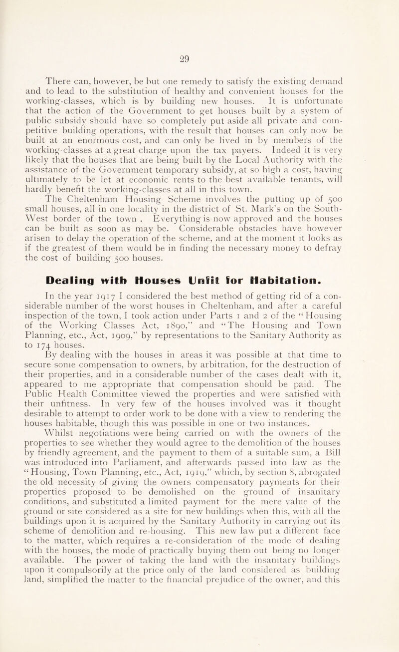 There can, however, be but one remedy to satisfy the existing demand and to lead to the substitution of healthy and convenient houses for the working-classes, which is by building new houses. It is unfortunate that the action of the Government to get houses built by a system of public subsidy should have so completely put aside all private and com- petitive building operations, with the result that houses can only now be built at an enormous cost, and can only be lived in by members of the w^orking-classes at a great charge upon the tax payers. Indeed it is very likely that the houses that are being built by the Local Authority with the assistance of the Government temporary subsidy, at so high a cost, having ultimately to be let at economic rents to the best available tenants, will hardly benefit the working-classes at all in this town. The Cheltenham Housing Scheme involves the putting up of 500 small houses, all in one locality in the district of St. Mark’s on the South- West border of the towm . Everything is now approved and the houses can be built as soon as may be. Considerable obstacles have however arisen to delay the operation of the scheme, and at the moment it looks as if the greatest of them would be in finding the necessary money to defray the cost of building 500 houses. Dealing n^itb Houses Unfit for Habitation. In the year 1917 I considered the best method of getting rid of a con- siderable number of the worst houses in Cheltenham, and after a careful inspection of the towm, I took action under Parts i and 2 of the “ Housing of the Working Classes Act, 1890,” and “The Housing and Town Planning, etc.. Act, 1909,” by representations to the Sanitary Authority as to 174 houses. By dealing with the houses in areas it was possible at that time to secure some compensation to owners, by arbitration, for the destruction of their properties, and in a considerable number of the cases dealt with it, appeared to me appropriate that compensation should be paid. The Public Health Committee viewed the properties and wmre satisfied with their unfitness. In very few of the houses involved was it thought desirable to attempt to order work to be done with a view to rendering the houses habitable, though this was possible in one or two instances. Whilst negotiations were being carried on wuth the owners of the properties to see whether they would agree to the demolition of the houses by friendly agreement, and the payment to them of a suitable sum, a Bill was introduced into Parliament, and afterwards passed into law as the “ Housing, Town Planning, etc., Act, 1919,” wdiich, by section 8, abrogated the old necessity of giving the owners compensatory payments for their properties proposed to be demolished on the ground of insanitary conditions, and substituted a limited payment for the mere value of the ground or site considered as a site for new buildings when this, with all the buildings upon it is acquired by the Sanitary Authority in carrying out its scheme of demolition and re-housing. This new law put a difberent face to the matter, which requires a re-consideration of the mode of dealing with the houses, the mode of practically buying them out being no longer available. The power of taking the land with the insanitary buildings upon it compulsorily at the price only of the land considered as building land, simplified the matter to the Imancial prejudice of the owner, and this