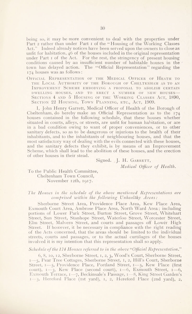 being so, it may be more convenient to deal with the properties under Part 2 rather than under Part i of the “Housing of the Working Classes Act.” Indeed already notices have been served upon the owners to close as unfit for habitation, 46 of the houses included in the original representation under Part i of the Act. For the rest, the stringency of present housing conditions caused by an insufficient number of habitable houses in the town has delayed action. The “Official Representation” regarding the 174 houses was as follows : Official Representation of the Medical Officer of Heath to THE Local Authority of the Borough of Cheltenham as to an Improvement Scheme embodying a proposal to abolish certain DWELLING HOUSES, AND TO ERECT A NUMBER OF NEW HOUSES—• Sections 4 and 5 Housing of the Working Classes Act, 1890, Section 22 Housing, Town Planning, etc.. Act, 1909. I, John Henry Garrett, Medical Officer of Health of the Borough of Cheltenham, do hereby make an Official Representation as to the 174 houses contained m the following schedule, that these houses whether situated in courts, alleys, or streets, are unfit for human habitation, or are in a bad condition owing to want of proper conveniences, or to other sanitary defects, so as to be dangerous or injurious to the health of their inhabitants, and to the inhabitants of neighbouring houses, and that the most satisfactory way of dealing with the evils connected with these houses, and the sanitary defects they exhibit, is by means of an Improvement Scheme, which shall lead to the abolition of these houses, and the erection of other houses in their stead. Signed. J. H. Garrett, Medical Oificer of Health. To the Public Health Committee, Cheltenham Town Council, November 12th, 1917. The Houses in the schedide of the above mentioned Representations are comprised within the following Unhealthy Areas: Sherborne Street Area, Providence Place Area, Kew Place Area, Lxmouth Court Area, Ambrose Place Area, North Ward Area; including portions of Lower Park vStreet, Burton Street, Grove Street, Whitehart Street, Sun Street, Stanhope Street, Waterloo Street, Worcester Street, Llm Street, Malvern Street, and courts and passages off Lower High Street. If however, it be necessary in compliance with the right reading of the Acts concerned, that the areas should be limited to the individual streets, courts and passages, or to the actual curtilages of the houses involved it is my intention that this representation shall so apply. Schedule of the 1 7d Houses referred to in the above ^Hff cial Representation . 6, 8, 10, 12, Sherborne Street, i, 2, 3, Wood’s Court, Sherborne Street, I—5, Pear Tree Cottages, Sherborne Street, i, 2, Hill’s Court, Sherborne Street, i—5, Providence Place, Portland Street, i—5, Kew Place (first court), I—3, Kew Place (second court), i—6, Exmouth Street, i—6, Fixmouth Terrace, i—7, Beckinsale’s Passage, i—8, King Street Garden’s 1 3, Hereford Place (ist yard), i, 2, Hereford Place (2nd yard), 2,