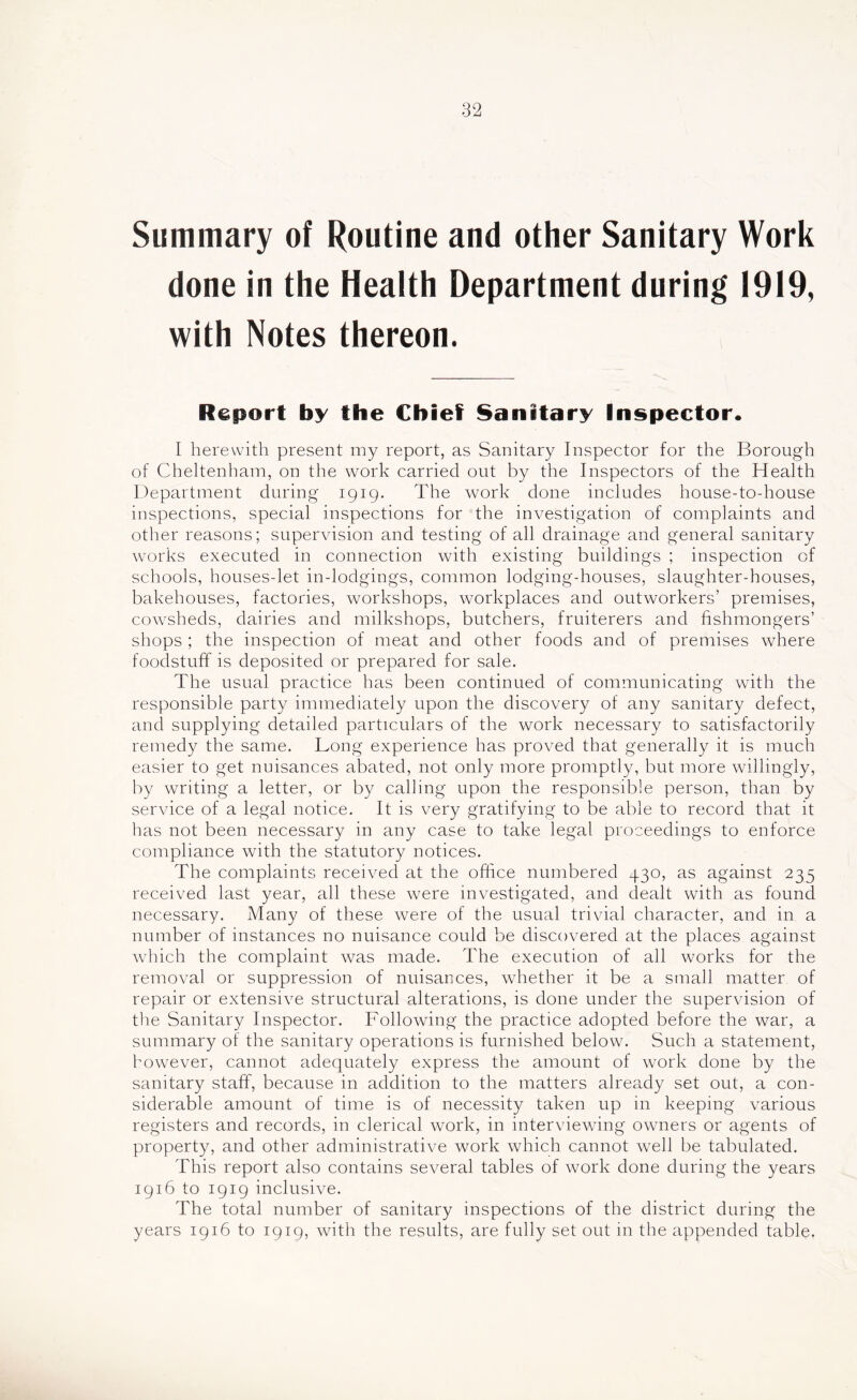 Summary of Routine and other Sanitary Work done in the Health Department during 1919, with Notes thereon. Report by the Chief Sanitary Inspector* I herewith present my report, as Sanitary Inspector for the Borough of Cheltenham, on the work carried out by the Inspectors of the Health Department during 1919. The work done includes house-to-house inspections, special inspections for the investigation of complaints and other reasons; supervision and testing of all drainage and general sanitary works executed in connection with existing buildings ; inspection of schools, houses-let in-lodgings, common lodging-houses, slaughter-houses, bakehouses, factories, workshops, workplaces and outworkers’ premises, cowsheds, dairies and milkshops, butchers, fruiterers and fishmongers’ shops ; the inspection of meat and other foods and of premises where foodstuff is deposited or prepared for sale. The usual practice has been continued of communicating with the responsible party immediately upon the discovery of any sanitary defect, and supplying detailed particulars of the work necessary to satisfactorily remedy the same. Long experience has proved that generally it is much easier to get nuisances abated, not only more promptly, but more willingly, by writing a letter, or by calling upon the responsible person, than by service of a legal notice. It is very gratifying to be able to record that it has not been necessary in any case to take legal proceedings to enforce compliance with the statutory notices. The complaints received at the office numbered 430, as against 235 received last year, all these were investigated, and dealt with as found necessary. Many of these were of the usual trivial character, and in a number of instances no nuisance could be discovered at the places against wdiich the complaint was made. The execution of all works for the removal or suppression of nuisances, whether it be a small matter of repair or extensive structural alterations, is done under the supervision of the Sanitary Inspector. Following the practice adopted before the war, a summary of the sanitary operations is furnished below. Such a statement, however, cannot adequately express the amount of work done by the sanitary staff, because in addition to the matters already set out, a con- siderable amount of time is of necessity taken up in keeping various registers and records, in clerical work, in interviewdng owners or agents of property, and other administrative work which cannot well be tabulated. This report also contains several tables of work done during the years 1916 to 1919 inclusive. The total number of sanitary inspections of the district during the years 1916 to 1919, with the results, are fully set out in the appended table,