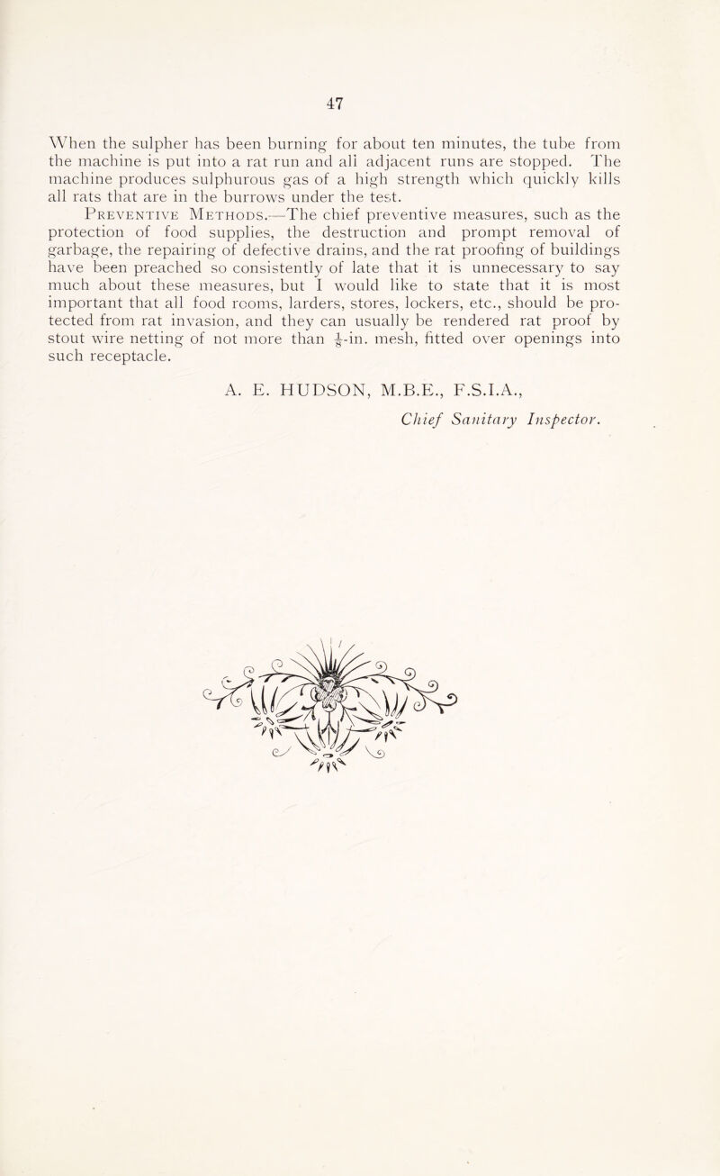 When the sulpher has been burning for about ten minutes, the tube from the machine is put into a rat run and all adjacent runs are stopped. The machine produces sulphurous gas of a high strength which quickly kills all rats that are in the burrows under the test. Preventive Methods.—The chief preventive measures, such as the protection of food supplies, the destruction and prompt removal of garbage, the repairing of defective drains, and the rat proofing of buildings have been preached so consistently of late that it is unnecessary to say much about these measures, but I would like to state that it is most important that all food rooms, larders, stores, lockers, etc., should be pro- tected from rat invasion, and they can usually be rendered rat proof by stout wire netting of not more than -g-in. mesh, fitted over openings into such receptacle. A. E. HUDSON, M.B.E., E.S.EA., Chief Sanitary Inspector.